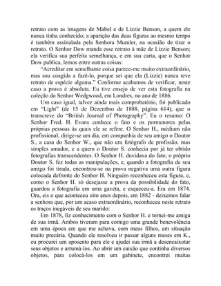 retrato com as imagens de Mabel e de Lizzie Benson, a quem ele
nunca tinha conhecido; a aparição das duas figuras ao mesmo tempo
é também assinalada pela Senhora Mumler, na ocasião de tirar o
retrato. O Senhor Dow manda esse retrato à mãe de Lizzie Benson;
ela verifica sua perfeita semelhança, e em sua carta, que o Senhor
Dow publica, lemos entre outras coisas:
     “Acreditar em semelhante coisa parece-me muito extraordinário,
mas sou coagida a fazê-lo, porque sei que ela (Lizzie) nunca teve
retrato de espécie alguma.” Conforme acabamos de verificar, neste
caso a prova é absoluta. Eu tive ensejo de ver esta fotografia na
coleção do Senhor Wedgwood, em Londres, no ano de 1886.
     Um caso igual, talvez ainda mais comprobatório, foi publicado
em “Light” (de 15 de Dezembro de 1888, página 614), que o
transcreve do “British Journal of Photography”. Eu o resumo: O
Senhor Fred. H. Evans conhece o fato e os pormenores pelas
próprias pessoas às quais ele se refere. O Senhor H., médium não
profissional, dirige-se um dia, em companhia de seu amigo o Doutor
S., a casa do Senhor W., que não era fotógrafo de profissão, mas
simples amador, e a quem o Doutor S. conhecia por já ter obtido
fotografias transcendentes. O Senhor H. duvidava do fato; o próprio
Doutor S. fez todas as manipulações, e, quando a fotografia de seu
amigo foi tirada, encontrou-se na prova negativa uma outra figura
colocada defronte do Senhor H. Ninguém reconheceu esta figura, e,
como o Senhor H. só desejasse a prova da possibilidade do fato,
guardou a fotografia em uma gaveta, e esqueceu-a. Era em 1874.
Ora, eis o que aconteceu oito anos depois, em 1882 - deixemos falar
a senhora que, por um acaso extraordinário, reconheceu neste retrato
os traços inegáveis de seu marido:
     Em 1878, fiz conhecimento com o Senhor H. e tornei-me amiga
de sua irmã. Ambos tiveram para comigo uma grande benevolência
em uma época em que me achava, com meus filhos, em situação
muito precária. Quando ele resolveu ir passar alguns meses em K.,
eu procurei um aposento para ele e ajudei sua irmã a desencaixotar
seus objetos e arrumá-los. Ao abrir um caixão que continha diversos
objetos, para colocá-los em um gabinete, encontrei muitas
 