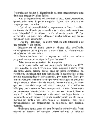 fotografias do Senhor H. Examinando-as, notei imediatamente uma
delas que apresentava duas figuras:
     - Oh! eis aqui uma que é extraordinária, digo; porém, de repente,
quando olhei mais de perto a segunda figura, senti todo o meu
sangue gelar-se nas veias.
     - Que há de extraordinário? - perguntou-me a Srta. H. – Oh!.,
continuou ela olhando por cima de meu ombro, onde encontraste
esta fotografia? Eu a julgava perdida há muito tempo... Porém,
acrescentou, ao notar meu silêncio e minha palidez, que há de
particular? Estás indisposta?
     - Dize-me - repliquei - de quem recebeste esta fotografia e de
que maneira foi ela obtida?
     Enquanto eu ali estava como se tivesse sido petrificada,
contemplando o cartão que tinha na mão, a Srta. H. referiu-me toda
a história narrada mais acima.
     - Nunca soubeste nem empregaste os meios para saber -
perguntei - de quem esta segunda figura é o retrato?
     - Não, nunca soubemos isso - foi à resposta.
     Eu lhe disse, então, que era meu marido, falecido em 1872.
Levei o cartão, e, sem dizer coisa alguma, mostrei-o à minha irmã,
que tinha vivido durante muitos anos em nossa companhia; ela
reconheceu imediatamente meu marido. Ele foi reconhecido, com a
mesma espontaneidade e imediatamente, por meus três filhos, por
minha sogra, por minha cunhada e por diversos amigos antigos; uma
amiga, que nos tinha conhecido antes do nosso casamento, disse-me
que esse retrato tinha despertado suas recordações com a rapidez do
relâmpago, mais do que o fizera qualquer outro retrato. Como traços
particularmente característicos de meu marido, posso indicar: o
maço de cabelos brancos que caía sobre sua larga fronte, as
sobrancelhas muito escuras e o cabelo grisalho: posto que ele tivesse
morrido aos trinta e três anos, parecia ter quarenta. Todas estas
particularidades são reproduzidas na fotografia, com rigorosa
exatidão.
     Finalmente temos casos em que fotografias reconhecidas foram
obtidas na ausência de qualquer pessoa defronte da máquina
 