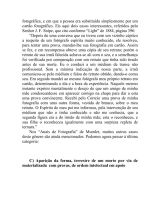fotográfica, e em que a pessoa era substituída simplesmente por um
cartão fotográfico. Eis aqui dois casos interessantes, referidos pelo
Senhor J. F. Snipe, que cito conforme “Light” de 1884, página 396:
     “Depois de uma conversa que eu tivera com um vizinho céptico
a respeito de um fotógrafo espírita muito conhecido, ele resolveu,
para tentar uma prova, mandar-lhe sua fotografia em cartão. Assim
se fez, e em recompensa obteve uma cópia de seu retrato; porém o
retrato de sua irmã falecida achava-se ali com o seu, e a semelhança
foi verificada por comparação com um retrato que tinha sido tirado
antes de sua morte. Eu o conduzi a um médium de transe não
profissional. Sem a mínima indicação de nossa parte, a irmã
comunicou-se pelo médium e falou do retrato obtido, dando-o como
seu. Em seguida mandei ao mesmo fotógrafo meu próprio retrato em
cartão, determinando o dia e a hora da experiência. Naquele mesmo
instante exprimi mentalmente o desejo de que um amigo de minha
mãe condescendesse em aparecer comigo na chapa para dar a esta
uma prova convincente. Recebi pelo Correio uma prova de minha
fotografia com uma outra forma, vestida de branco, sobre o meu
retrato. O Espírito de meu pai me informou, pela intervenção de um
médium que não o tinha conhecido e não me conhecia, que a
segunda figura era a do irmão de minha mãe; esta o reconheceu, e
sua filha o reconheceu igualmente com uma surpresa repleta de
ternura.”
     Nos “Anais de Fotografia” de Mumler, muitos outros casos
deste gênero são ainda mencionados. Podemos agora passar à última
categoria:



   C) Aparição da forma, terrestre de um morto por via de
materializada com provas, de ordem intelectual em apoio
 