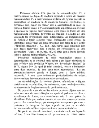 Podemos admitir três gêneros de materialização: 1°, a
materialização do duplo do médium tomando o nome de diversas
personalidades; 2°, a materialização artificial de figuras que não se
assemelham ao médium ou de membros humanos construídos ou
formados com maior ou menor arte e assemelhando-se mais ou
menos a formas vivas; e 3°, a materialização espontânea ou original,
a aparição de figuras materializadas, com todos os traços de uma
personalidade completa, diferentes do médium e dotadas de uma
vitalidade tão pronunciada quão independente. As materializações
da rubrica 2 foram algumas vezes empregadas como provas de
identidade; umas vezes era uma certa mão com falta de dois dedos
(“Spiritual Magazine”, 1873, pág. 122), outras vezes uma mão com
dois dedos recurvados para a palma, em conseqüência de uma
queimadura (“Light”, 1884, pág. 71), ou antes com o index dobrado
sobre a segunda falange (idem), etc., etc.
     Possuímos moldagens de mãos reconhecidas graças a
deformidades; eu as descrevi mais acima e em lugar oportuno; no
caso referido pelo professor Wagner, no “Psychische Studien” de
1879, página 249 (do qual já falei também), tem-se a impressão,
entre duas ardósias, de uma certa mão, reconhecida: “Ela era
extraordinariamente grande e longa, com o dedo mínimo
recurvado.” A este caso referem-se particularidades de ordem
intelectual que lhe comunicam um valor excepcional.
     As materializações do terceiro gênero, referindo-se a figuras
perfeitamente reconhecidas, são muito raras, posto que hoje este fato
se observe mais freqüentemente do que há dez anos.
     No ponto de vista da análise crítica, pode-se objetar que em
todos os casos de materialização nos quais só podemos verificar a
semelhança da forma, esta semelhança não é uma prova de
identidade. Pois que, ordinariamente, é uma das pessoas presentes
que verifica a semelhança; por conseguinte, essa pessoa pode ser a
portadora da imagem do tipo segundo o qual a atividade
inconsciente do médium organiza a forma que se materializa.
     No ponto de vista do animismo, a materialização do duplo do
médium é um fato incontestável; passando-se as coisas assim,
 