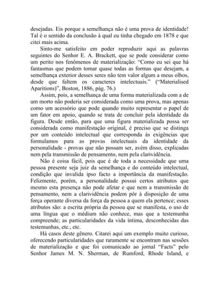 desejadas. Eis porque a semelhança não é uma prova de identidade!
Tal é o sentido da conclusão à qual eu tinha chegado em 1878 e que
citei mais acima.
     Sinto-me satisfeito em poder reproduzir aqui as palavras
seguintes do Senhor E. A. Brackett, que se pode considerar como
um perito nos fenômenos de materialização: “Como eu sei que há
fantasmas que podem tomar quase todas as formas que desejam, a
semelhança exterior desses seres não tem valor algum a meus olhos,
desde que faltem os caracteres intelectuais.” (“Materialised
Aparitions)”, Boston, 1886, pág. 76.)
     Assim, pois, a semelhança de uma forma materializada com a de
um morto não poderia ser considerada como uma prova, mas apenas
como um acessório que pode quando muito representar o papel de
um fator em apoio, quando se trata de concluir pela identidade da
figura. Desde então, para que uma figura materializada possa ser
considerada como manifestação original, é preciso que se distinga
por um conteúdo intelectual que corresponda às exigências que
formulamos para as provas intelectuais da identidade da
personalidade - provas que não possam ser, avém disso, explicadas
nem pela transmissão de pensamento, nem pela clarividência.
     Não é coisa fácil, pois que é de toda a necessidade que uma
pessoa presente seja juiz da semelhança e do conteúdo intelectual,
condição que invalida ipso facto a importância da manifestação.
Felizmente, porém, a personalidade possui certos atributos que
mesmo esta presença não pode afetar e que nem a transmissão de
pensamento, nem a clarividência podem pôr à disposição de uma
força operante diversa da força da pessoa a quem ela pertence; esses
atributos são: a escrita própria da pessoa que se manifesta, o uso de
uma língua que o médium não conhece, mas que a testemunha
compreende; as particularidades da vida íntima, desconhecidas das
testemunhas, etc., etc.
     Há casos deste gênero. Citarei aqui um exemplo muito curioso,
oferecendo particularidades que raramente se encontram nas sessões
de materialização e que foi comunicado ao jornal “Facts” pelo
Senhor James M. N. Sherman, de Rumford, Rhode Island, e
 