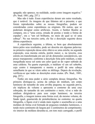apagada; não aparece, na realidade, senão como imagem negativa.”
(Ps. Stud. 1881, pág. 257.)
     Mas não é tudo. Essas experiências deram um outro resultado,
que é notável. As imagens de que falamos até o presente, e que
foram reproduzidas sobre as nossas fotografias, podem ser
consideradas como espontâneas ou originais. Há outras, que se
poderiam designar como artificiais. Assim, o Senhor Beattie as
compara, ora a “uma coroa, ornada de pontas e tendo a forma de
espadas”, ora a “um sol brilhante, no meio do qual se vê uma
cabeça”. Na sua terceira carta, ele faz a descrição seguinte dessa
última experiência:
     A experiência seguinte, a última, se bem que absolutamente
única pelos seus resultados, pode ser descrita em algumas palavras:
na primeira exposição dessa série obteve-se uma estrela; na segunda
exposição, essa mesma estrela, porém maior; e, na terceira, essa
estrela era transformada em um sol de dimensões consideráveis, um
pouco transparente; conforme a descrição feita pelo médium, a mão
mergulhada nesse sol sente um calor igual ao do vapor subindo de
uma caldeira. Na quarta exposição, o médium vê um sol soberbo,
cujo centro é transparente e mostra o perfil de uma cabeça
semelhante às que se vêem sobre os shiliings. Depois da revelação,
verificou-se que todas as descrições eram exatas. (Ps. Stud., 1881,
pág. 257.)
     Tenho em meu poder a série completa dessas fotografias. Na
primeira distingue-se, acima da cabeça do médium, um corpo
luminoso do tamanho de uma ervilha pequena; na segunda prova,
ele triplicou de volume e apresenta o contorno de uma cruz
esboçada, do tamanho de um centímetro e meio; vê-se a mão do
médium dirigindo-se para esse corpo luminoso; na terceira
fotografia, a imagem tomou uma forma oval, do mesmo volume, de
fundo igual, guarnecida de protuberâncias no contorno; na quarta
fotografia, a figura oval é ainda mais regular e assemelha-se a uma
moldura de forma oval formada de pequenos rendados luminosos, e
tendo meio centímetro de largura por 2 centímetros de comprimento;
rio interior da moldura desenha-se, em tom mais carregado, o perfil
 