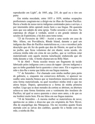reproduzido em Light”, de 1885, pág. 235, do qual eu o tiro em
parte:
     Em minha mocidade, entre 1835 e 1839, minhas ocupações
profissionais coagiram-me a dirigir-me às ilhas do Oceano Pacífico.
Havia a bordo de nosso navio indígenas contratados para o serviço, e
por intermédio deles aprendi muito bem a sua língua. Há quarenta
anos que sou adepto de uma igreja. Tenho sessenta e oito anos. Na
esperança de chegar à verdade, assisti a um grande número de
sessões de Espiritismo, e há dois anos tomo notas.
     “23 de Fevereiro de 1883 - Assisti a uma sessão em casa de
Mrs. Allens, em Providência, Rhode Island, durante a qual um
indígena das ilhas do Pacífico materializou-se, e eu o reconheci pela
descrição que ele fez da queda que deu do filerete, no qual se feriu
no joelho, que ficou volumoso daí em diante; nesta sessão, ele
colocou minha mão em cima de seu joelho,. que se verificou estar
materializado com aquela mesma tumefacção endurecida que ele
tinha durante a vida. A bordo chamavam-no Billy Marr.
     “6 de Abril - Nesta ocasião trouxe um fragmento de tecido
fabricado pelos indígenas com a casca do tapper (árvore indígena) e
que eu tinha guardado havia quarenta e cinco anos. Ele o segurou na
mão e deu-lhe o nome que tinha em sua língua materna.
     “1° de Setembro - Fui chamado com minha mulher para perto
do gabinete, e, enquanto me conservava defronte, vi aparecer no
soalho uma mancha branca que se transformou insensivelmente em
uma forma materializada, na qual reconheci minha irmã e que me
atirou beijos. Depois, apresentou-se a forma de minha primeira
mulher. Logo que as duas metades da cortina se abriram, na abertura
achava-se uma forma feminina com a vestimenta dos insulares do
Pacífico, tal qual se usava quarenta e cinco anos antes, e de que eu
me lembrei muito bem. Ela me falou em sua língua materna.
     “18 de Setembro - A mesma mulher se materializou de novo;
apertou-me as mãos e disse-me que era originária do New Hever,
ilha do arquipélago das Marquesas. Ela me recordou quanto ficara
aterrada com as salvas dos canhões, quando foi a bordo com sua
mãe, a rainha da ilha.
 