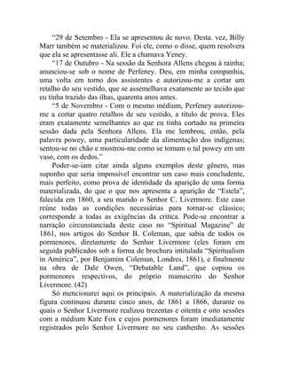 “29 de Setembro - Ela se apresentou de novo. Desta. vez, Billy
Marr também se materializou. Foi ele, como o disse, quem resolvera
que ela se apresentasse ali. Ele a chamava Yeney.
     “17 de Outubro - Na sessão da Senhora Allens chegou à rainha;
anunciou-se sob o nome de Perfeney. Deu, em minha companhia,
uma volta em torno dos assistentes e autorizou-me a cortar um
retalho do seu vestido, que se assemelhava exatamente ao tecido que
eu tinha trazido das ilhas, quarenta anos antes.
     “5 de Novembro - Com o mesmo médium, Perfeney autorizou-
me a cortar quatro retalhos de seu vestido, a título de prova. Eles
eram exatamente semelhantes ao que eu tinha cortado na primeira
sessão dada pela Senhora Allens. Ela me lembrou, então, pela
palavra powey, uma particularidade da alimentação dos indígenas;
sentou-se no chão e mostrou-me como se tomam o tal powey em um
vaso, com os dedos.”
     Poder-se-iam citar ainda alguns exemplos deste gênero, mas
suponho que seria impossível encontrar um caso mais concludente,
mais perfeito, como prova de identidade da aparição de uma forma
materializada, do que o que nos apresenta a aparição de “Estela”,
falecida em 1860, a seu marido o Senhor C. Livermore. Este caso
reúne todas as condições necessárias para tornar-se clássico;
corresponde a todas as exigências da critica. Pode-se encontrar a
narração circunstanciada deste caso no “Spiritual Magazine” de
1861, nos artigos do Senhor B. Coleman, que sabia de todos os
pormenores, diretamente do Senhor Livermore (eles foram em
seguida publicados sob a forma de brochura intitulada “Spiritualism
in América”, por Benjamim Coleman, Londres, 1861), e finalmente
na obra de Dale Owen, “Debatable Land”, que copiou os
pormenores respectivos, do próprio manuscrito do Senhor
Livermore. (42)
     Só mencionarei aqui os principais. A materialização da mesma
figura continuou durante cinco anos, de 1861 a 1866, durante os
quais o Senhor Livermore realizou trezentas e oitenta e oito sessões
com a médium Kate Fox e cujos pormenores foram imediatamente
registrados pelo Senhor Livermore no seu canhenho. As sessões
 