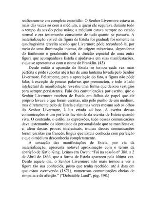 realizaram-se em completa escuridão. O Senhor Livermore estava as
mais das vezes só com a médium, a quem ele segurava durante todo
o tempo da sessão pelas mãos; a médium estava sempre no estado
normal e era testemunha consciente de tudo quanto se passava. A
materialização visível da figura de Estela foi gradual; foi somente na
quadragésima terceira sessão que Livermore pôde reconhecê-la, por
meio de uma iluminação intensa, de origem misteriosa, dependente
do fenômeno e geralmente sob a direção especial de uma outra
figura que acompanhava Estela e ajudava-a em suas manifestações,
e que se apresentava com o nome de Franklin. (43)
     Desde então a aparição de Estela se tornou cada vez mais
perfeita e pôde suportar até a luz de uma lanterna levada pelo Senhor
Livermore. Felizmente, para a apreciação do fato, a figura não pôde
falar, à exceção de poucas palavras que pronunciou, e todo o lado
intelectual da manifestação revestiu uma forma que deixou vestígios
para sempre persistentes. Falo das comunicações por escrito, que o
Senhor Livermore recebeu de Estela em folhas de papel que ele
próprio levava e que foram escritas, não pelo punho de um médium,
mas diretamente pelo de Estela e algumas vezes mesmo sob os olhos
do Senhor Livermore, à luz criada ad hoc. A escrita dessas
comunicações é um perfeito fac-símile da escrita de Esteia quando
viva. O conteúdo, o estilo, as expressões, tudo nessas comunicações
dava testemunho da identidade da personalidade que se manifestava;
e, além dessas provas intelectuais, muitas dessas comunicações
foram escritas em francês, língua que Estela conhecia com perfeição
e que o médium desconhecia completamente.
     A cessação das manifestações de Estela, por via da
materialização, apresenta notável aproximação com o termo da
aparição de Katie King. Lemos em Owen: “Foi na sessão n° 388, a 2
de Abril de 1866, que a forma de Estela apareceu pela última vez.
Desde aquele dia, o Senhor Livermore não mais tornou a ver a
figura tão sua conhecida, posto que tenha recebido, até à data em
que estou escrevendo (1871), numerosas comunicações cheias de
simpatia e de afeição.” (“Debatable Land”, pág. 398.)
 