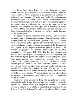 Assim também, Katie King, depois de decorrido um certo
tempo, não mais pôde manifestar-se de maneira material, revestir a
forma corpórea, porém continuou a testemunhar sua simpatia por
meios mais aperfeiçoados. E' assim que Estela, não mais podendo
manifestar-se por uma materialização visível, manifestou-se ainda
por uma materialização invisível, a única de suas manifestações de
um gênero mais aperfeiçoado que chegou ao conhecimento do
público e que completa para nós a preciosa experiência do Senhor
Livermore. Quero falar das fotografias transcendentes de Estela, que
foram obtidas pelo Senhor Livermore em 1869 e a respeito das quais
já falei ligeiramente.
     Na época em que se realizaram estas sessões, ainda não estava
em moda recorrer às impressões, moldes e fotografias para verificar
a objetividade das materializações; quando o Senhor Livermore
ouviu falar das fotografias espíritas de Mumler, não lhes deu crédito
e tomou todas as cautelas possíveis para confundi-lo. Possuímos a
este respeito o seu próprio depoimento perante o tribunal, por
ocasião do processo de Mumler reproduzido no “Spiritual
Magazine” (1869, págs. 252, 254). Ele fez dois ensaios com
Mumler: no primeiro apareceu na prova negativa uma figura ao lado
de Livermore, figura que foi em, seguida reconhecida pelo Doutor
Gray como um de seus parentes: no segundo, houve cinco
exposições sucessivas, e para cada uma delas o Sr Livermore tinha
tomado posição diversa. Nas duas primeiras chapas só havia
nevoeiros no fundo; nas três últimas apareceu Estela, cada vez mais
reconhecível e em três posições diversas. “Ela foi reconhecida
perfeitamente bem, diz o Senhor Livermore, não só por mim, como
por todos os meus amigos. “A uma pergunta do juiz, ele declarou
que possuía em sua casa muitos retratos de sua mulher, “porém não
sob aquela forma”.
     Temos um novo testemunho deste fato nas palavras seguintes
pronunciadas pelo Senhor Coleman em uma das conferências dos
espíritas de Londres acerca das fotografias espíritas: “O Senhor
Livermore mandou-me o retrato de sua mulher; ele desejava dar um
desmentido ao fato da fotografia espírita e dirigiu-se a Mumler neste
 