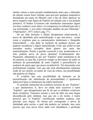 intuito; tomou a outra posição imediatamente antes que o obturador
da câmara escura fosse retirado, para prevenir qualquer preparativo
fraudulento por parte de Mumler com o fim de fazer aparecer na
prova negativa uma figura de Espírito em relação com a sua posição
primitiva. O Senhor Livermore não manifestou entusiasmo algum
em fazer conhecer esses fatos e só compareceu ao tribunal para dar o
seu testemunho, e isso pelos reiterados pedidos do juiz Edmonds.”
(“Spiritualist”, 1877, tomo I, pág. 77.)
     Só me falta formular o último desideratum relativamente à
prova de identidade pela materialização; é que esta prova - assim
como o exigimos para as comunicações intelectuais e fotografia
transcendente -, seja dada na ausência de qualquer pessoa que
pudesse reconhecer a figura materializada. Creio que poder-se-iam
encontrar muitos exemplos deste gênero nos anais das
materializações. Porém a questão essencial é esta: produzindo-se o
fato, poderia servir de prova absoluta? Evidentemente não.
Porquanto, admitindo-se que um “Espírito” pode manifestar-se de
tal maneira, eo ipso lhe é possível sempre se prevalecer de todos os
atributos de personalidade de outro Espírito e personificá-lo na
ausência de quem quer que possa reconhecê-lo. Tal mascarada seria
perfeitamente insípida, visto que não teria absolutamente nenhuma
razão de ser; porém, no ponto de vista da crítica, sua possibilidade
não poderia ser ilógica.
     E' evidente que esta possibilidade de imitação ou de
personificação (de substituição da personalidade) é igualmente
admissível para os fenômenos de ordem intelectual.
     O conteúdo intelectual da existência terrestre de um “Espírito”,
a que chamaremos A, deve ser ainda mais acessível a outro
“Espírito”, que designaremos por B. do que os atributos exteriores
desta existência. Tomemos mesmo o caso do falar em uma língua
desconhecida pelo médium, mas que era a do morto; é muito
possível que “o Espírito” mistificação também conheça com
precisão essa língua. Só ficaria por conseguinte a prova de
identidade pela escrita, a qual não poderia ser imitada; mas seria
preciso que essa prova fosse dada com abundância e perfeição
 