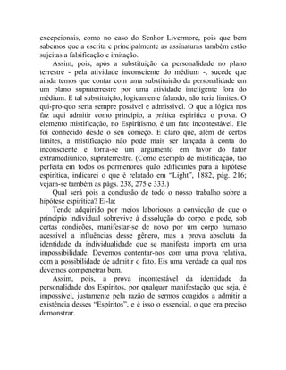 excepcionais, como no caso do Senhor Livermore, pois que bem
sabemos que a escrita e principalmente as assinaturas também estão
sujeitas a falsificação e imitação.
     Assim, pois, após a substituição da personalidade no plano
terrestre - pela atividade inconsciente do médium -, sucede que
ainda temos que contar com uma substituição da personalidade em
um plano supraterrestre por uma atividade inteligente fora do
médium. E tal substituição, logicamente falando, não teria limites. O
qui-pro-quo seria sempre possível e admissível. O que a lógica nos
faz aqui admitir como princípio, a prática espirítica o prova. O
elemento mistificação, no Espiritismo, é um fato incontestável. Ele
foi conhecido desde o seu começo. E claro que, além de certos
limites, a mistificação não pode mais ser lançada à conta do
inconsciente e torna-se um argumento em favor do fator
extramediúnico, supraterrestre. (Como exemplo de mistificação, tão
perfeita em todos os pormenores quão edificantes para a hipótese
espirítica, indicarei o que é relatado em “Light”, 1882, pág. 216;
vejam-se também as págs. 238, 275 e 333.)
     Qual será pois a conclusão de todo o nosso trabalho sobre a
hipótese espirítica? Ei-la:
     Tendo adquirido por meios laboriosos a convicção de que o
princípio individual sobrevive à dissolução do corpo, e pode, sob
certas condições, manifestar-se de novo por um corpo humano
acessível a influências desse gênero, mas a prova absoluta da
identidade da individualidade que se manifesta importa em uma
impossibilidade. Devemos contentar-nos com uma prova relativa,
com a possibilidade de admitir o fato. Eis uma verdade da qual nos
devemos compenetrar bem.
     Assim, pois, a prova incontestável da identidade da
personalidade dos Espíritos, por qualquer manifestação que seja, é
impossível, justamente pela razão de sermos coagidos a admitir a
existência desses “Espíritos”, e é isso o essencial, o que era preciso
demonstrar.
 