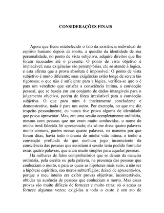 CONSIDERAÇÕES FINAIS



    Agora que ficou estabelecido o fato da existência individual do
espírito humano depois da morte, a questão da identidade de sua
personalidade, no ponto de vista subjetivo, adquire direitos que lhe
foram recusados até o presente. O ponto de vista objetivo é
implacável; suas exigências são peremptórias, ele só atende à lógica,
e esta afirma que a prova absoluta é impossível. O ponto de vista
subjetivo é muito diferente; suas exigências estão longe de serem tão
rigorosas; o que não é suficiente para a lógica, verifica-se que o é
para um veredicto que satisfaz a consciência íntima, a convicção
pessoal, que se baseia em um conjunto de dados intangíveis para o
julgamento objetivo, porém de força irresistível para a convicção
subjetiva. O que para mim é inteiramente concludente e
demonstrativo, nada é para um outro. Por exemplo, no que me diz
respeito pessoalmente, eu nunca tive prova alguma de identidade
que possa apresentar. Mas, em uma sessão completamente ordinária,
mesmo com pessoas que me eram muito conhecidas, o nome de
minha irmã falecida foi apresentado; ela só me disse quatro palavras
muito comuns, porém nessas quatro palavras, na maneira por que
foram ditas, havia todo o drama de minha vida íntima, e tenho a
convicção profunda de que nenhum jogo inconsciente da
consciência das pessoas que assistiam à sessão teria podido formular
essas quatro palavras, que eram muito simples para aquelas pessoas.
    Há milhares de fatos comprobatórios que se deram da maneira
ordinária, pela escrita ou pela palavra, na presença das pessoas que
conheciam o morto, e para as quais as hipóteses mais sutis, a não ser
a hipótese espirítica, são meros subterfúgios; deixei de apresentá-los,
porque o meu intuito era exibir provas objetivas, incontestáveis,
obtidas na ausência de pessoas que conheciam o morto. Mas essas
provas são muito difíceis de fornecer e muito raras; só o acaso as
fornece algumas vezes; exigi-Ias a todo o custo é um ato de
 