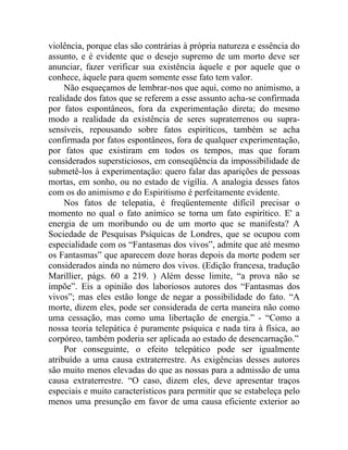 violência, porque elas são contrárias à própria natureza e essência do
assunto, e é evidente que o desejo supremo de um morto deve ser
anunciar, fazer verificar sua existência àquele e por aquele que o
conhece, àquele para quem somente esse fato tem valor.
     Não esqueçamos de lembrar-nos que aqui, como no animismo, a
realidade dos fatos que se referem a esse assunto acha-se confirmada
por fatos espontâneos, fora da experimentação direta; do mesmo
modo a realidade da existência de seres supraterrenos ou supra-
sensíveis, repousando sobre fatos espiríticos, também se acha
confirmada por fatos espontâneos, fora de qualquer experimentação,
por fatos que existiram em todos os tempos, mas que foram
considerados supersticiosos, em conseqüência da impossibilidade de
submetê-los à experimentação: quero falar das aparições de pessoas
mortas, em sonho, ou no estado de vigília. A analogia desses fatos
com os do animismo e do Espiritismo é perfeitamente evidente.
     Nos fatos de telepatia, é freqüentemente difícil precisar o
momento no qual o fato anímico se torna um fato espirítico. E' a
energia de um moribundo ou de um morto que se manifesta? A
Sociedade de Pesquisas Psíquicas de Londres, que se ocupou com
especialidade com os “Fantasmas dos vivos”, admite que até mesmo
os Fantasmas” que aparecem doze horas depois da morte podem ser
considerados ainda no número dos vivos. (Edição francesa, tradução
Marillier, págs. 60 a 219. ) Além desse limite, “a prova não se
impõe”. Eis a opinião dos laboriosos autores dos “Fantasmas dos
vivos”; mas eles estão longe de negar a possibilidade do fato. “A
morte, dizem eles, pode ser considerada de certa maneira não como
uma cessação, mas como uma libertação de energia.” - “Como a
nossa teoria telepática é puramente psíquica e nada tira à física, ao
corpóreo, também poderia ser aplicada ao estado de desencarnação.”
     Por conseguinte, o efeito telepático pode ser igualmente
atribuído a uma causa extraterrestre. As exigências desses autores
são muito menos elevadas do que as nossas para a admissão de uma
causa extraterrestre. “O caso, dizem eles, deve apresentar traços
especiais e muito característicos para permitir que se estabeleça pelo
menos uma presunção em favor de uma causa eficiente exterior ao
 