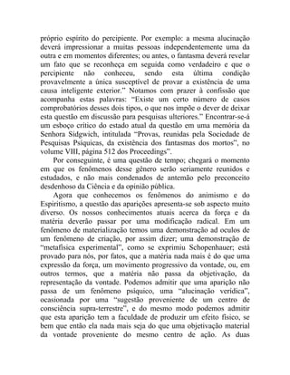 próprio espírito do percipiente. Por exemplo: a mesma alucinação
deverá impressionar a muitas pessoas independentemente uma da
outra e em momentos diferentes; ou antes, o fantasma deverá revelar
um fato que se reconheça em seguida como verdadeiro e que o
percipiente não conheceu, sendo esta última condição
provavelmente a única susceptível de provar a existência de uma
causa inteligente exterior.” Notamos com prazer à confissão que
acompanha estas palavras: “Existe um certo número de casos
comprobatórios desses dois tipos, o que nos impõe o dever de deixar
esta questão em discussão para pesquisas ulteriores.” Encontrar-se-á
um esboço crítico do estado atual da questão em uma memória da
Senhora Sidgwich, intitulada “Provas, reunidas pela Sociedade de
Pesquisas Psíquicas, da existência dos fantasmas dos mortos”, no
volume VIII, página 512 dos Proceedings”.
    Por conseguinte, é uma questão de tempo; chegará o momento
em que os fenômenos desse gênero serão seriamente reunidos e
estudados, e não mais condenados de antemão pelo preconceito
desdenhoso da Ciência e da opinião pública.
    Agora que conhecemos os fenômenos do animismo e do
Espiritismo, a questão das aparições apresenta-se sob aspecto muito
diverso. Os nossos conhecimentos atuais acerca da força e da
matéria deverão passar por uma modificação radical. Em um
fenômeno de materialização temos uma demonstração ad oculos de
um fenômeno de criação, por assim dizer; uma demonstração de
“metafísica experimental”, como se exprimiu Schopenhauer; está
provado para nós, por fatos, que a matéria nada mais é do que uma
expressão da força, um movimento progressivo da vontade, ou, em
outros termos, que a matéria não passa da objetivação, da
representação da vontade. Podemos admitir que uma aparição não
passa de um fenômeno psíquico, uma “alucinação verídica”,
ocasionada por uma “sugestão proveniente de um centro de
consciência supra-terrestre”, e do mesmo modo podemos admitir
que esta aparição tem a faculdade de produzir um efeito físico, se
bem que então ela nada mais seja do que uma objetivação material
da vontade proveniente do mesmo centro de ação. As duas
 