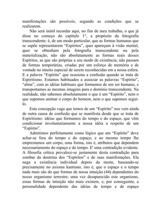 manifestações são possíveis, segundo as condições que se
realizarem.
     Não será inútil recordar aqui, no fim de meu trabalho, o que já
disse no começo do capítulo 1°, a propósito da fotografia
transcendente: é, de um modo particular, que as formas humanas que
se supõe representarem “Espíritos”, quer apareçam à visão mental,
quer se obtenham pela fotografia transcendente ou pela
materialização, não são absolutamente as formas reais desses
Espíritos, as que são próprias a seu modo de existência; não passam
de formas temporárias, criadas por um esforço de memória e de
vontade no intuito especial de serem reconhecidas em a nossa esfera.
E a palavra “Espírito” que ocasiona a confusão quando se trata de
Espiritismo. Estamos habituados a associar as palavras “Espírito”,
“alma”, com as idéias habituais que formamos de um ser humano, e
transportamos as mesmas imagens para o domínio transcendente. Na
realidade, não sabemos absolutamente o que é um “Espírito”, nem o
que supomos animar o corpo do homem, nem o que supomos segui-
lo.
     Esta concepção vaga que temos de um “Espírito” nos vem ainda
de outra causa de confusão que se manifesta desde que se trata de
Espiritismo: idéias que formamos do tempo e do espaço, que vêm
condicionar involuntariamente a nossa idéia a respeito de um
“Espírito”.
     Admitimos perfeitamente como lógico que um “Espírito” deve
achar-se fora do tempo e do espaço, e ao mesmo tempo lhe
emprestamos um corpo, uma forma, isto é, atributos que dependem
necessariamente do espaço e do tempo. E' uma contradição evidente.
A filosofia crítica prevalece-se justamente desta contradição para
zombar da doutrina dos “Espíritos” e de suas manifestações. Ela
nega a existência individual depois da morte, baseando-se
precisamente no axioma kantiano, isto é, que o espaço e o tempo
nada mais são do que formas de nossa intuição (44) dependentes do
nosso organismo terrestre; uma vez desaparecido este organismo,
essas formas de intuição não mais existem, e, por conseguinte, a
personalidade dependente das idéias de tempo e de espaço
 