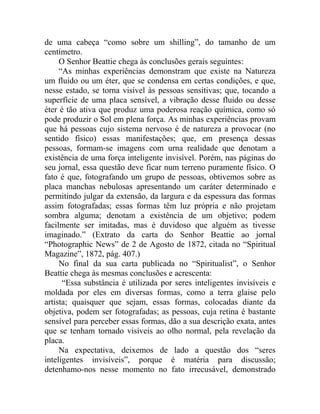 de uma cabeça “como sobre um shilling”, do tamanho de um
centímetro.
     O Senhor Beattie chega às conclusões gerais seguintes:
     “As minhas experiências demonstram que existe na Natureza
um fluido ou um éter, que se condensa em certas condições, e que,
nesse estado, se torna visível às pessoas sensitivas; que, tocando a
superfície de uma placa sensível, a vibração desse fluido ou desse
éter é tão ativa que produz uma poderosa reação química, como só
pode produzir o Sol em plena força. As minhas experiências provam
que há pessoas cujo sistema nervoso é de natureza a provocar (no
sentido físico) essas manifestações; que, em presença dessas
pessoas, formam-se imagens com urna realidade que denotam a
existência de uma força inteligente invisível. Porém, nas páginas do
seu jornal, essa questão deve ficar num terreno puramente físico. O
fato é que, fotografando um grupo de pessoas, obtivemos sobre as
placa manchas nebulosas apresentando um caráter determinado e
permitindo julgar da extensão, da largura e da espessura das formas
assim fotografadas; essas formas têm luz própria e não projetam
sombra alguma; denotam a existência de um objetivo; podem
facilmente ser imitadas, mas é duvidoso que alguém as tivesse
imaginado.” (Extrato da carta do Senhor Beattie ao jornal
“Photographic News” de 2 de Agosto de 1872, citada no “Spiritual
Magazine”, 1872, pág. 407.)
     No final da sua carta publicada no “Spiritualist”, o Senhor
Beattie chega às mesmas conclusões e acrescenta:
      “Essa substância é utilizada por seres inteligentes invisíveis e
moldada por eles em diversas formas, como a terra glaise pelo
artista; quaisquer que sejam, essas formas, colocadas diante da
objetiva, podem ser fotografadas; as pessoas, cuja retina é bastante
sensível para perceber essas formas, dão a sua descrição exata, antes
que se tenham tornado visíveis ao olho normal, pela revelação da
placa.
     Na expectativa, deixemos de lado a questão dos “seres
inteligentes invisíveis”, porque é matéria para discussão;
detenhamo-nos nesse momento no fato irrecusável, demonstrado
 