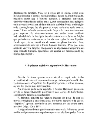 desaparecem também. Mas, se a coisa em si existe, como essa
mesma filosofia o admite, não na unidade, porém na multiplicidade,
podemos supor que o espírito humano, o princípio individual,
também é uma dessas coisas em si e, por conseguinte, suas relações
com as outras coisas em si determinarão também formas de intuição
e de concepção que lhe são próprias e que nada mais terão com as
nossa.”. Uma mônada - um centro de força e de consciência em um
grau superior de desenvolvimento, ou então, uma entidade
individual dotada de inteligência e de vontade - eis a única definição
que poderíamos arriscar-nos a dar da concepção de um Espírito.
Desde que ela se manifesta de novo no plano terrestre, deve
necessariamente revestir a forma humana terrestre. Pelo que, uma
aparição visível e tangível não passaria da objetivação temporária de
uma mônada humana, revestindo um caráter de personalidade no
mundo fenomenal”.



           As hipóteses espirítica, segundo o Sr. Hartmann



    Depois de tudo quanto acabo de dizer aqui, não tenho
necessidade de submeter a uma crítica especial o capítulo do Senhor
Hartmann sobre a “hipótese dos Espíritos”: porei eis relevo somente
alguns dos traços mais interessantes.
    Na primeira parte deste capítulo, o Senhor Hartmann passa em
revista o desenvolvimento progressivo das teorias do Espiritismo.
Eis um curto resumo dessas teorias:
    A primeira consiste na “crença ingênua do povo de que os
mortos conservam a sua forma atual no outros mundos e de que os
“Espíritos” operam, servindo-se dos membros de seu corpo astral
invisível (págs. 106 e 107).
    A segunda também é grosseiramente sensorial: Admite-se que o
médium é igualmente um espírito e que assim ele deve poder fazer o
 