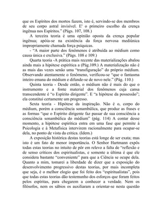 que os Espíritos dos mortos fazem, isto é, servindo-se dos membros
de seu corpo astral invisível. E' o primeiro escolho da crença
ingênua nos Espíritos.” (Págs. 107, 108.)
     A terceira teoria é uma opinião oposta da crença popular
ingênua; apóia-se na existência da força nervosa mediúnica
impropriamente chamada força psíquicas.
     - “A maior parte dos fenômenos é atribuída ao médium como
causa única e exclusiva.” (Págs. 108 e 109.)
     Quarta teoria -A prática mais recente das materializações abalou
ainda mais a hipótese espirítica a (Pág.109.) A materialização não é
as mais das vezes senão uma “transfiguração” do próprio médium.
Observando atentamente o fenômeno, verificou-se “que o fantasma
inteiro emana do médium e difunde-se de novo nele.” (Pág. 110.)
     Quinta teoria - Desde então, o médium não é mais do que o
instrumento e a fonte material dos fenômenos cuja cansa
transcendente é “o Espírito dirigente”. E “a hipótese da possessão”;
ela constitui certamente um progresso.
     Sexta teoria - Hipótese da inspiração. Não é o, corpo do
médium, porém a consciência sonambúlica, que produz as frases e
as formas “que o Espírito dirigente faz passar de sua consciência a
consciência sonambúlica do médium” (pág. 114) A contar desse
momento, a hipótese espirítica entra em uma fase que permite à
Psicologia e à Metafísica intervirem racionalmente para ocupar-se
dela, no ponto de vista da critica. (Idem.)
     A exposição histórica destas teorias está longe de ser exata; mas
isto é um fato de menor importância. O Senhor Hartmann expôs
todas estas teorias no intuito de pôr em relevo a falta de “reflexão e
de senso críticos dos espiritualistas, e somente a última é que ele
considera bastante “conveniente” para que a Ciência se ocupe dela.
Quanto a mim, tomarei a liberdade de dizer que a exposição do
desenvolvimento progressivo destas teorias, por mais incompleta
que seja, é o melhor elogio que foi feito dos “espiritualistas”, pois
que todas estas teorias dão testemunho dos esforços que foram feitos
pelos espíritas, para chegarem a conhecer a verdade. Nem os
filósofos, nem os sábios os auxiliaram a orientar-se nesta questão
 