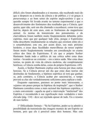 difícil; eles foram abandonados a si mesmos, não recebendo mais do
que o desprezo ou a ironia da ciência e do público, e é só graças à
perseverança e ao bom senso do espírito anglo-saxônio é que a
questão sempre foi levada avante no terreno experimental e que o
desenvolvimento dos fenômenos deu resultados que a Ciência, quer
queira, quer não, será um dia chamada a reconhecer, como teve que
fazê-lo, depois de cem anos, com os fenômenos do magnetismo
animal. As teorias da transmissão dos pensamentos e da
clarividência foram também muito freqüentemente debatidas pelos
espíritas, mais que por qualquer lado aliás, porque o Espiritismo
tinha descoberto imediatamente as relações que existiam entre ele e
o sonambulismo; este era, por assim dizer, seu mais próximo
herdeiro, e essas duas faculdades maravilhosas do nosso espírito
foram muito freqüentemente tomadas em consideração no exame
crítico dos fatos do Espiritismo. E eis que o próprio Senhor
Hartmann funda todo o edifício de sua crítica sobre estas duas
teorias - levando-as ao extremo: - era a única saída. Mas estas duas
teorias, no ponto de vista da ciência moderna, são completamente
heréticas; a Ciência zomba delas, como do próprio Espiritismo. (45)
     Assim, o Senhor Hartmann explica uma heresia por duas outras
heresias. Se a Ciência provar um dia que estas duas teorias são
destituídas de fundamento, a hipótese espirítica só terá que ganhar;
se, pelo contrário, a Ciência acabar por sancioná-las, o tempo
provará se elas são verdadeiramente suficientes para explicar o todo.
     Enquanto esperamos, paremos no ponto mais interessante, e
vejamos um pouco porque na hipótese da inspiração”, que o Senhor
Hartmann considera como a mais racional das hipóteses espirítica, e
a mais conveniente - aquela na qual a intervenção “intelectual” dos
Espíritos é reconduzida à sua significação mais verdadeira e mais
elevada (pág. 114) - deve ser rejeitada apesar de tudo. Eis o resumo
de suas razões:

    1° Dificuldades formais - “Se há Espíritos, poder-se-ia admitir a
possibilidade da transmissão das imagens mentais de um Espírito ao
homem, pois que ela é possível entre dois homens. Mas esta
 
