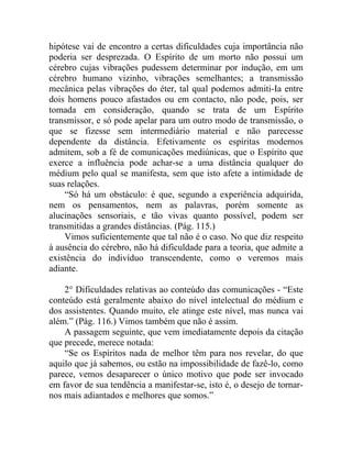 hipótese vai de encontro a certas dificuldades cuja importância não
poderia ser desprezada. O Espírito de um morto não possui um
cérebro cujas vibrações pudessem determinar por indução, em um
cérebro humano vizinho, vibrações semelhantes; a transmissão
mecânica pelas vibrações do éter, tal qual podemos admiti-Ia entre
dois homens pouco afastados ou em contacto, não pode, pois, ser
tomada em consideração, quando se trata de um Espírito
transmissor, e só pode apelar para um outro modo de transmissão, o
que se fizesse sem intermediário material e não parecesse
dependente da distância. Efetivamente os espíritas modernos
admitem, sob a fé de comunicações mediúnicas, que o Espírito que
exerce a influência pode achar-se a uma distância qualquer do
médium pelo qual se manifesta, sem que isto afete a intimidade de
suas relações.
    “Só há um obstáculo: é que, segundo a experiência adquirida,
nem os pensamentos, nem as palavras, porém somente as
alucinações sensoriais, e tão vivas quanto possível, podem ser
transmitidas a grandes distâncias. (Pág. 115.)
    Vimos suficientemente que tal não é o caso. No que diz respeito
à ausência do cérebro, não há dificuldade para a teoria, que admite a
existência do indivíduo transcendente, como o veremos mais
adiante.

    2° Dificuldades relativas ao conteúdo das comunicações - “Este
conteúdo está geralmente abaixo do nível intelectual do médium e
dos assistentes. Quando muito, ele atinge este nível, mas nunca vai
além.” (Pág. 116.) Vimos também que não é assim.
    A passagem seguinte, que vem imediatamente depois da citação
que precede, merece notada:
    “Se os Espíritos nada de melhor têm para nos revelar, do que
aquilo que já sabemos, ou estão na impossibilidade de fazê-lo, como
parece, vemos desaparecer o único motivo que pode ser invocado
em favor de sua tendência a manifestar-se, isto é, o desejo de tornar-
nos mais adiantados e melhores que somos.”
 
