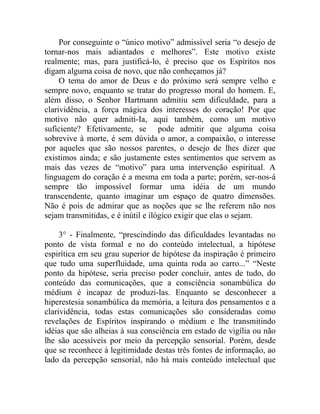Por conseguinte o “único motivo” admissível seria “o desejo de
tornar-nos mais adiantados e melhores”. Este motivo existe
realmente; mas, para justificá-lo, é preciso que os Espíritos nos
digam alguma coisa de novo, que não conheçamos já?
     O tema do amor de Deus e do próximo será sempre velho e
sempre novo, enquanto se tratar do progresso moral do homem. E,
além disso, o Senhor Hartmann admitiu sem dificuldade, para a
clarividência, a força mágica dos interesses do coração! Por que
motivo não quer admiti-Ia, aqui também, como um motivo
suficiente? Efetivamente, se pode admitir que alguma coisa
sobrevive à morte, é sem dúvida o amor, a compaixão, o interesse
por aqueles que são nossos parentes, o desejo de lhes dizer que
existimos ainda; e são justamente estes sentimentos que servem as
mais das vezes de “motivo” para uma intervenção espiritual. A
linguagem do coração é a mesma em toda a parte; porém, ser-nos-á
sempre tão impossível formar uma idéia de um mundo
transcendente, quanto imaginar um espaço de quatro dimensões.
Não é pois de admirar que as noções que se lhe referem não nos
sejam transmitidas, e é inútil e ilógico exigir que elas o sejam.

     3° - Finalmente, “prescindindo das dificuldades levantadas no
ponto de vista formal e no do conteúdo intelectual, a hipótese
espirítica em seu grau superior de hipótese da inspiração é primeiro
que tudo uma superfluidade, uma quinta roda ao carro...” “Neste
ponto da hipótese, seria preciso poder concluir, antes de tudo, do
conteúdo das comunicações, que a consciência sonambúlica do
médium é incapaz de produzi-las. Enquanto se desconhecer a
hiperestesia sonambúlica da memória, a leitura dos pensamentos e a
clarividência, todas estas comunicações são consideradas como
revelações de Espíritos inspirando o médium e lhe transmitindo
idéias que são alheias à sua consciência em estado de vigília ou não
lhe são acessíveis por meio da percepção sensorial. Porém, desde
que se reconhece à legitimidade destas três fontes de informação, ao
lado da percepção sensorial, não há mais conteúdo intelectual que
 