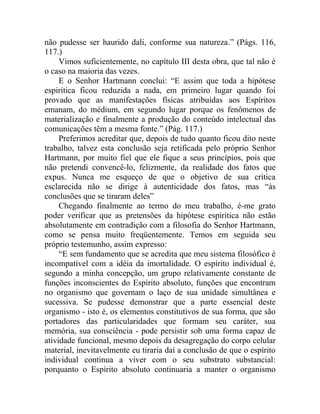 não pudesse ser haurido dali, conforme sua natureza.” (Págs. 116,
117.)
     Vimos suficientemente, no capítulo III desta obra, que tal não é
o caso na maioria das vezes.
     E o Senhor Hartmann conclui: “E assim que toda a hipótese
espirítica ficou reduzida a nada, em primeiro lugar quando foi
provado que as manifestações físicas atribuídas aos Espíritos
emanam, do médium, em segundo lugar porque os fenômenos de
materialização e finalmente a produção do conteúdo intelectual das
comunicações têm a mesma fonte.” (Pág. 117.)
     Preferimos acreditar que, depois de tudo quanto ficou dito neste
trabalho, talvez esta conclusão seja retificada pelo próprio Senhor
Hartmann, por muito fiel que ele fique a seus princípios, pois que
não pretendi convencê-lo, felizmente, da realidade dos fatos que
expus. Nunca me esqueço de que o objetivo de sua crítica
esclarecida não se dirige à autenticidade dos fatos, mas “às
conclusões que se tiraram deles”
     Chegando finalmente ao termo do meu trabalho, é-me grato
poder verificar que as pretensões da hipótese espirítica não estão
absolutamente em contradição com a filosofia do Senhor Hartmann,
como se pensa muito freqüentemente. Temos em seguida seu
próprio testemunho, assim expresso:
     “E sem fundamento que se acredita que meu sistema filosófico é
incompatível com a idéia da imortalidade. O espírito individual é,
segundo a minha concepção, um grupo relativamente constante de
funções inconscientes do Espírito absoluto, funções que encontram
no organismo que governam o laço de sua unidade simultânea e
sucessiva. Se pudesse demonstrar que a parte essencial deste
organismo - isto é, os elementos constitutivos de sua forma, que são
portadores das particularidades que formam seu caráter, sua
memória, sua consciência - pode persistir sob uma forma capaz de
atividade funcional, mesmo depois da desagregação do corpo celular
material, inevitavelmente eu tiraria daí a conclusão de que o espírito
individual continua a viver com o seu substrato substancial:
porquanto o Espírito absoluto continuaria a manter o organismo
 
