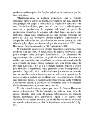 persistente sob o regime das funções psíquicas inconscientes que lhe
eram atribuídas.
     “Reciprocamente, se pudesse demonstrar que o espírito
individual persiste depois da morte, eu concluiria daí que, apesar da
desagregação do corpo, a substância do organismo persistiria sob
uma forma impalpável, pois que só com esta condição posso
conceber a persistência do espírito individual. A prova da
persistência provisória do espírito individual depois da morte não
motivaria sequer uma modificação do meu sistema filosófico no
ponto de vista dos princípios, porém ampliaria simplesmente o
campo das aplicações em certa direção; em outros termos, ela não
vibraria golpe algum na fenomenologia do inconsciente.”(Ed. Von
Hartmann - Suplemento ao livro: “O Espiritismo”.) (46)
     O Espiritismo desde o seu começo proclamou e afirmou, como
condição sine qua non, “a persistência do espírito individual”; ele
partiu sempre deste princípio fundamental:” “Os elementos do
organismo que são portadores das particularidades que formam seu
caráter, sua memória, sua consciência, persistem, mesmo depois da
desagregação do corpo celular material, sob uma forma capaz de
atividade funcional.” Se tal é a condição formal, imposta a priori
pela Filosofia, o Espiritismo tem a pretensão de ter-lhe respondido a
posteriori. O grande mérito do Espiritismo é justamente ter provado
que as questões mais misteriosas que se referem ao problema de
nossa existência podem ser estudados por via experimental. Desde
seus primeiros passos, ele admitiu que o lado místico deste problema
é não menos natural, e que todos os fenômenos que se lhe referem
são fenômenos naturais, submetidos a uma lei.
     E pois, completamente injusto por parte do Senhor Hartmann
acusar o Espiritismo “de ter aceitado, ao lado de uma: série de
causas naturais, uma série de causas sobrenaturais, de maneira
alguma justificadas pela experiência” (pág. 118), depois “ter
admitido fora da esfera natural e conhecida das existências terrestres
um mundo misterioso e oculto de indivíduos sobrenaturais” (pág.
82).
 