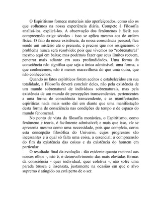 O Espiritismo fornece materiais não aperfeiçoados, como são os
que colhemos na nossa experiência diária. Compete à Filosofia
analisá-los, explicá-los. A observação dos fenômenos é fácil: sua
compreensão exige séculos - isso se aplica mesmo aos de ordem
física. O fato da nossa existência, da nossa consciência pessoal, fica
sendo um mistério até o presente; é preciso que nos resignemos: o
problema nunca será resolvido; pois que vivemos no “sobrenatural”
mesmo aqui em baixo; mas podemos fazer que seus limites recuem,
penetrar mais adiante em suas profundidades. Uma forma da
consciência não significa que seja a única admissível; uma forma, a
que conhecemos, não é menos maravilhosa do que uma outra, que
não conhecemos.
     Quando os fatos espiríticos forem aceitos e estabelecidos em sua
totalidade, a Filosofia deverá concluir deles, não pela existência de
um mundo sobrenatural de indivíduos sobrenaturais, mas pela
existência de um mundo de percepções transcendentes, pertencentes
a uma forma de consciência transcendente, e as manifestações
espiríticas nada mais serão daí em diante que uma manifestação
desta forma de consciência nas condições de tempo e de espaço do
mundo fenomenal.
     No ponto de vista da filosofia monística, o Espiritismo, como
fenômeno e teoria, é facilmente admissível; e mais que isso, ele se
apresenta mesmo como uma necessidade, pois que completa, coroa
esta concepção filosófica do Universo, cujos progressos são
incessantes e à qual só falta uma coisa, a essencial: a compreensão
do fim da existência das coisas e da existência do homem em
particular.
     O resultado final da evolução - tão evidente quanto racional aos
nossos olhos -, isto é, o desenvolvimento das mais elevadas formas
da consciência - quer individual, quer coletiva -, não sofre uma
parada brusca e insensata, justamente na ocasião em que o alvo
supremo é atingido ou está perto de o ser.
 