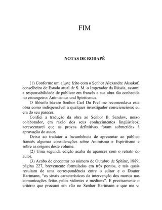 FIM



                       NOTAS DE RODAPÉ




     (1) Conforme um ajuste feito com o Senhor Alexandre Aksakof,
conselheiro de Estado atual de S. M. o Imperador da Rússia, assumi
a responsabilidade de publicar em francês a sua obra tão conhecida
no estrangeiro: Animismus und Spiritismus.
     O filósofo bávaro Senhor Carl Du Prel me recomendava esta
obra como indispensável a qualquer investigador consciencioso; eu
era do seu parecer.
     Confiei a tradução da obra ao Senhor B. Sandow, nosso
colaborador, em razão dos seus conhecimentos lingüísticos;
acrescentarei que as provas definitivas foram submetidas à
aprovação do autor.
     Deixo ao tradutor a Incumbência de apresentar ao público
francês algumas considerações sobre Animismo e Espiritismo e
sobre as origens deste volume.
     (2) Uma segunda edição acaba de aparecer com o retrato do
autor.
     (3) Acabo de encontrar no número de Outubro de Sphinz, 1889,
página 227, brevemente formulados em três pontos, e tais quais
resultam de uma correspondência entre o editor e o Doutor
Hartmann, “os sinais característicos da intervenção dos mortos nas
comunicações feitas pelos videntes e médiuns”. E precisamente o
critério que procurei em vão no Senhor Hartmann e que me vi
 