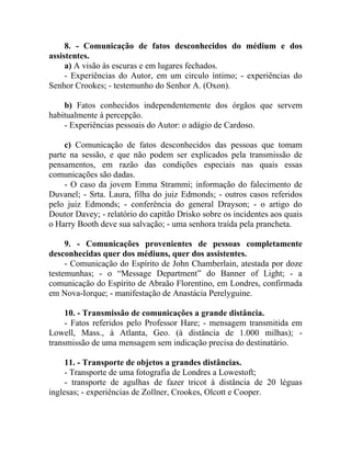 8. - Comunicação de fatos desconhecidos do médium e dos
assistentes.
     a) A visão às escuras e em lugares fechados.
     - Experiências do Autor, em um circulo íntimo; - experiências do
Senhor Crookes; - testemunho do Senhor A. (Oxon).

    b) Fatos conhecidos independentemente dos órgãos que servem
habitualmente à percepção.
    - Experiências pessoais do Autor: o adágio de Cardoso.

     c) Comunicação de fatos desconhecidos das pessoas que tomam
parte na sessão, e que não podem ser explicados pela transmissão de
pensamentos, em razão das condições especiais nas quais essas
comunicações são dadas.
     - O caso da jovem Emma Strammi; informação do falecimento de
Duvanel; - Srta. Laura, filha do juiz Edmonds; - outros casos referidos
pelo juiz Edmonds; - conferência do general Drayson; - o artigo do
Doutor Davey; - relatório do capitão Drisko sobre os incidentes aos quais
o Harry Booth deve sua salvação; - uma senhora traída pela prancheta.

     9. - Comunicações provenientes de pessoas completamente
desconhecidas quer dos médiuns, quer dos assistentes.
     - Comunicação do Espírito de John Chamberlain, atestada por doze
testemunhas; - o “Message Department” do Banner of Light; - a
comunicação do Espírito de Abraão Florentino, em Londres, confirmada
em Nova-Iorque; - manifestação de Anastácia Perelyguine.

     10. - Transmissão de comunicações a grande distância.
     - Fatos referidos pelo Professor Hare; - mensagem transmitida em
Lowell, Mass., à Atlanta, Geo. (à distância de 1.000 milhas); -
transmissão de uma mensagem sem indicação precisa do destinatário.

     11. - Transporte de objetos a grandes distâncias.
     - Transporte de uma fotografia de Londres a Lowestoft;
     - transporte de agulhas de fazer tricot à distância de 20 léguas
inglesas; - experiências de Zollner, Crookes, Olcott e Cooper.
 