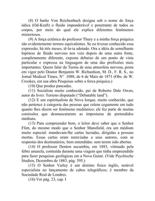 (8) O barão Von Reichenbach designa sob o nome de força
ódica (Od-Kraft) o fluido imponderável e penetrante de todos os
corpos, por meio do qual ele explica diferentes fenômenos
misteriosos.
    (9) A força ectênica do professor Thury e a minha força psíquica
são evidentemente termos equivalentes. Se eu tivesse conhecido essa
expressão, há três meses, tê-la-ia adotado. Ora a idéia de semelhante
hipótese de fluido nervoso nos veio depois de uma outra fonte,
completamente diferente, exposta debaixo de um ponto de vista
particular e expressa na linguagem de uma das profissões mais
importantes. Quero falar da Teoria de uma atmosfera nervosa, posta
em vigor pelo Doutor Benjamin W. Richardson, M. D., F. R. S., no
Jornal Medical Times, N° 1088, de 6 de Maio de 1871 (Obs. de W.
Crookes, em sua obra Pesquisas sobre a forca psíquica.)
    (10) Que produz pancadas.
    (11) Socialista muito conhecido, pai de Roberto Dale Owen,
autor do livro: Terreno disputado (“Debatable land”).
    (12) E um espiritualista de Nova Iorque, muito conhecido, que
não pertence à categoria das pessoas que crêem cegamente em tudo
quanto lhes dizem ser fenômeno mediúnico; ele fez parte de muitas
comissões que desmascararam as imposturas de pretendidos
médiuns.
    (13) Para compreender bem, o leitor deve saber que o Senhor
Flint, do mesmo modo que o Senhor Mansfield, era um médium
muito especial: mandavam-lhe cartas lacradas, dirigidas a pessoas
mortas. Essas cartas eram reenviadas a seus autores, com as
respostas dos destinatários, bem entendidas: sem terem sido abertas.
    (14) O professor Denton sucumbiu, em 1883, vitimado pela
febre amarela, contraída durante uma viagem que tinha empreendido
para fazer pesquisas geológicas em a Nova Guiné. (Vide Psychische
Studien, Dezembro de 1883, pág. 595.)
    (15) O Senhor Varley é um distinto físico inglês, notável
especialista no lançamento de cabos telegráficos; é membro da
Sociedade Real de Londres.
    (16) Ver pág. 23, cap. I
 