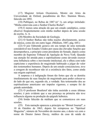 (17) Magister Artium Oxoniensis, Mestre em Artes da
Universidade de Oxford, pseudônimo do Rev. Stainton Moses,
falecido em 1892.
     (18) Publiquei, no Rebus de 1887 (n° 1), um artigo intitulado:
"Minha entrevista com o Senhor Charles Richet".
     (19) E menos uma atração do que um estado cataléptico, como
observei freqüentemente com minha mulher depois de uma sessão
de escrita. A. A.
     (20) Membro da Sociedade de Geologia.
     (21) O Senhor Barkas não tinha noções absolutamente, acerca
de música, como diz em outro lugar. (Médium, 1887, pág. 645.)
     (22) O juiz Edmonds gozava em seu tempo de uma nomeada
considerável nos Estados Unidos por causa das elevadas funções que
desempenhava, a principio como presidente do Senado, depois como
membro do Supremo Tribunal de Apelação de Nova York. Quando
sua atenção foi atraída para o espiritualismo como devendo exercer
uma Influência sobre o movimento intelectual, ele o olhou com todo
cepticismo e experiência do magistrado habituado a julgar do valor
dos testemunhos humanos. Depois de um estudo consciencioso, teve
a coragem de reconhecer não só a existência dos fatos, como ainda
sua origem espiritual.
     A surpresa e á indignação foram tão fortes que ele se demitiu
imediatamente de suas funções de magistrado para poder colocar-se
do lado do que era, segundo ele, a verdade. Seu testemunho deu ao
espiritualismo americano um impulso vigoroso, e sempre foi de
grande autoridade.
     (23) O professor Boutlerof não tinha assistido a essas últimas
sessões; é pois evidente que a sua presença na primeira não teve
influencia alguma na produção da epígrafe hebraica.
     (24) Irmão falecido da médium que se comunicava em suas
sessões.
     (25) Esta narração apareceu a principio no “Bristol Journal”, a
10 de Outubro de 1863, depois foi reimpressa no “Spiritual
Magazine”, número de Novembro do mesmo ano, e desta vez com o
nome do Doutor James Davey, médico da casa de saúde de
 