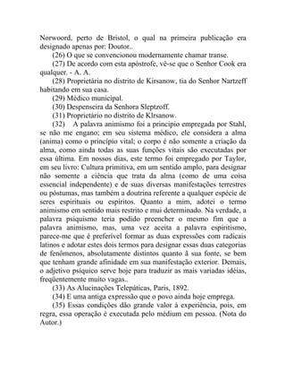 Norwoord, perto de Bristol, o qual na primeira publicação era
designado apenas por: Doutor..
     (26) O que se convencionou modernamente chamar transe.
     (27) De acordo com esta apóstrofe, vê-se que o Senhor Cook era
qualquer. - A. A.
     (28) Proprietária no distrito de Kirsanow, tia do Senhor Nartzeff
habitando em sua casa.
     (29) Médico municipal.
     (30) Despenseira da Senhora Sleptzoff.
     (31) Proprietário no distrito de Klrsanow.
     (32) A palavra animismo foi a principio empregada por Stahl,
se não me engano; em seu sistema médico, ele considera a alma
(anima) como o princípio vital; o corpo é não somente a criação da
alma, como ainda todas as suas funções vitais são executadas por
essa última. Em nossos dias, este termo foi empregado por Taylor,
em seu livro: Cultura primitiva, em um sentido amplo, para designar
não somente a ciência que trata da alma (como de uma coisa
essencial independente) e de suas diversas manifestações terrestres
ou póstumas, mas também a doutrina referente a qualquer espécie de
seres espirituais ou espíritos. Quanto a mim, adotei o termo
animismo em sentido mais restrito e mui determinado. Na verdade, a
palavra psiquismo teria podido preencher o mesmo fim que a
palavra animismo, mas, uma vez aceita a palavra espiritismo,
parece-me que é preferível formar as duas expressões com radicais
latinos e adotar estes dois termos para designar essas duas categorias
de fenômenos, absolutamente distintos quanto ã sua fonte, se bem
que tenham grande afinidade em sua manifestação exterior. Demais,
o adjetivo psíquico serve hoje para traduzir as mais variadas idéias,
freqüentemente muito vagas..
     (33) As Alucinações Telepáticas, Paris, 1892.
     (34) E uma antiga expressão que o povo ainda hoje emprega.
     (35) Essas condições dão grande valor à experiência, pois, em
regra, essa operação é executada pelo médium em pessoa. (Nota do
Autor.)
 