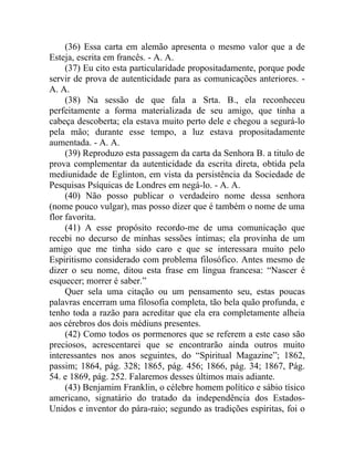 (36) Essa carta em alemão apresenta o mesmo valor que a de
Esteja, escrita em francês. - A. A.
     (37) Eu cito esta particularidade propositadamente, porque pode
servir de prova de autenticidade para as comunicações anteriores. -
A. A.
     (38) Na sessão de que fala a Srta. B., ela reconheceu
perfeitamente a forma materializada de seu amigo, que tinha a
cabeça descoberta; ela estava muito perto dele e chegou a segurá-lo
pela mão; durante esse tempo, a luz estava propositadamente
aumentada. - A. A.
     (39) Reproduzo esta passagem da carta da Senhora B. a titulo de
prova complementar da autenticidade da escrita direta, obtida pela
mediunidade de Eglinton, em vista da persistência da Sociedade de
Pesquisas Psíquicas de Londres em negá-lo. - A. A.
     (40) Não posso publicar o verdadeiro nome dessa senhora
(nome pouco vulgar), mas posso dizer que é também o nome de uma
flor favorita.
     (41) A esse propósito recordo-me de uma comunicação que
recebi no decurso de minhas sessões íntimas; ela provinha de um
amigo que me tinha sido caro e que se interessara muito pelo
Espiritismo considerado com problema filosófico. Antes mesmo de
dizer o seu nome, ditou esta frase em língua francesa: “Nascer é
esquecer; morrer é saber.”
     Quer sela uma citação ou um pensamento seu, estas poucas
palavras encerram uma filosofia completa, tão bela quão profunda, e
tenho toda a razão para acreditar que ela era completamente alheia
aos cérebros dos dois médiuns presentes.
     (42) Como todos os pormenores que se referem a este caso são
preciosos, acrescentarei que se encontrarão ainda outros muito
interessantes nos anos seguintes, do “Spiritual Magazine”; 1862,
passim; 1864, pág. 328; 1865, pág. 456; 1866, pág. 34; 1867, Pág.
54. e 1869, pág. 252. Falaremos desses últimos mais adiante.
     (43) Benjamim Franklin, o célebre homem político e sábio tísico
americano, signatário do tratado da independência dos Estados-
Unidos e inventor do pára-raio; segundo as tradições espíritas, foi o
 