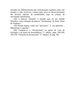 iniciador do estabelecimento das comunicações regulares entre este
mundo e o dos invisíveis e tomou parte ativa no desenvolvimento
das diversas espécies de mediunidade, logo no começo do
movimento espiritualista.
     (44) A palavra “intuição” é tomada aqui no seu sentido
filosófico, como tradução da palavra “Anschauung” de Kant. (Nota
do Tradutor.)
     (45) Wundt chama a tudo isso “parvoíces”. V. seu opúsculo: -
Hipnotismo e sugestão”.
     (46) Compare-se o “Inconsciente” no ponto de vista da
fisiologia e da teoria da descendência, 2.° edição., págs. 288-304,
356-358; “Filosofia do Inconsciente” 9.° edição t. II, pág. 362.
 