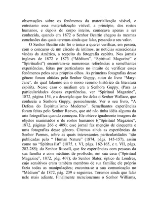 observações sobre os fenômenos da materialização visível, e
entretanto essa materialização visível, a princípio, dos rostos
humanos, e depois do corpo inteiro, começava apenas a ser
conhecida, quando em 1872 o Senhor Beattie chegou às mesmas
conclusões das quais teremos ainda que falar, pesando o seu valor.
     O Senhor Beattie não foi o único a querer verificar, em pessoa,
com o concurso de um círculo de íntimos, as notícias sensacionais
vindas da América, a respeito da fotografia espírita. Nos jornais
ingleses de 1872 e 1873 (“Médium”, “Spiritual Magazine” e
“Spiritualist”) encontram-se numerosas referências a semelhantes
experiências, feitas por particulares no intuito de verificar esses
fenômenos pelos seus próprios olhos. As primeiras fotografias desse
gênero foram obtidas pelo Senhor Guppy, autor do livro “Mary-
Jane”, do qual falamos em o nosso resumo histórico da literatura
espírita. Nesse caso o médium era a Senhora Guppy. (Para as
particularidades dessas experiências, ver “Spiritual Magazine”,
1872, página 154, e a descrição que fez delas o Senhor Wallace, que
conhecia a Senhora Guppy, pessoalmente. Ver o seu livro, “A
Defesa do Espiritualismo Moderno”. Semelhantes experiências
foram feitas pelo Senhor Reeves, que até não tinha idéia alguma da
arte fotográfica quando começou. Ele obteve igualmente imagens de
objetos inanimados e de rostos humanos ((“Spiritual Magazine”,
1872, páginas 266 e 409); esse jornal faz menção de cinquenta e
uma fotografias desse gênero. Citemos ainda as experiências do
Senhor Parmes, sobre as quais interessantes particularidades “são
publicadas pelo “ Human Nature” (1874, págs. 145-157), assim
como no “Spiritua1ist” (1875, t. VI, págs. 162-165, e t. VII, págs.
282-285); do Senhor Russell, que fez experiências com pessoas da
sua família e com médiuns de profissão, em sua casa (“Spiritual
Magazine”, 1872, pág. 407); do Senhor Slater, óptico de Londres,
cujo sensitivos eram também membros de sua família; ele próprio
fazia todas as manipulações; encontra-se a sua comunicação no
“Médium” de 1872, pág. 239 e seguintes. Teremos ainda que falar
nele mais adiante. Finalmente mencionemos o Senhor Williams,
 
