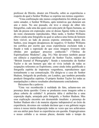 professor de Direito, doutor em Filosofia, sobre as experiências a
respeito do qual o Senhor Wallace se exprime nos termos seguintes:
     “Uma confirmação não menos comprobatória foi obtida por um
outro amador, o Senhor Williams, após tentativas que duraram um
ano e meio. No ano passado, ele teve o ensejo de obter três
fotografias, cada uma das quais com uma parte de figura humana, ao
lado da pessoa em exposição; uma só dessas figuras tinha os traços
do rosto claramente reproduzidos. Mais tarde, o Senhor Williams
obteve ainda uma fotografia na qual se achava uma forma de homem
bem visível, ao lado da pessoa exposta; entretanto, depois dos
banhos, essa imagem desapareceu do negativo. O Senhor Williams
me certifica por escrito que essas experiências excluíam toda a
fraude e toda a suposição de que essas imagens tivessem sido
obtidas por qualquer processo conhecido.” (“Defesa do
Espiritualismo Moderno”, pág. 54.) Não devemos também passar
em silêncio a experiência pessoal do Senhor Taylor, redator do
“British Journal of Photography”. Sendo o testemunho do Senhor
Taylor o de um homem que não só vivia isolado de todas as
ocupações referentes ao Espiritismo, como ainda tinha qualificado a
fotografia espírita de impostura vergonhosa, reproduzimos aqui
textualmente a sua comunicação. Ele dirigiu-se a casa do Senhor
Hudson, fotógrafo de profissão, em Londres, que também pretendia
produzir fotografias espíritas. O próprio Senhor Taylor fez todas as
manipulações e obteve resultados absolutamente concludentes.
    Deixemos-lhe a palavra:
    “Uma vez reconhecida à realidade do fato, achamo-nos em
presença desta questão: Como se produzem essas imagens sobre a
placa coberta de colódio? A primeira idéia é atribuí-Ias a uma
exposição dupla, arranjada pelo fotógrafo, o Senhor Hudson. Mas
essa explicação encontra um desmentido imediato: a presença do
Senhor Hudson não é de maneira alguma indispensável ao êxito da
experiência; devemos em verdade declarar que o seu gabinete negro
estava à nossa inteira disposição todas as vezes que nos achávamos
em seu atelier para fazer as experiências em questão. Empregávamos
o nosso colódio e as nossas placas; durante todo o tempo da
 