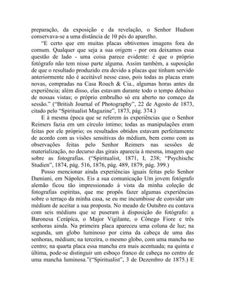 preparação, da exposição e da revelação, o Senhor Hudson
conservava-se a uma distância de 10 pés do aparelho.
     “E certo que em muitas placas obtivemos imagens fora do
comum. Qualquer que seja a sua origem - por ora deixamos essa
questão de lado - uma coisa parece evidente: é que o próprio
fotógrafo não tem nisso parte alguma. Assim também, a suposição
de que o resultado produzido era devido a placas que tinham servido
anteriormente não é aceitável nesse caso, pois todas as placas eram
novas, compradas na Casa Rouch & Cia., algumas horas antes da
experiência; além disso, elas estavam durante todo o tempo debaixo
de nossas vistas; o próprio embrulho só era aberto no começo da
sessão.” (“British Journal of Photography”, 22 de Agosto de 1873,
citado pelo “Spiritualist Magazine”, 1873, pág. 374.)
     E à mesma época que se referem às experiências que o Senhor
Reimers fazia em um círculo íntimo; todas as manipulações eram
feitas por ele próprio; os resultados obtidos estavam perfeitamente
de acordo com as visões sensitivas do médium, bem como com as
observações feitas pelo Senhor Reimers nas sessões de
materialização, no decurso das girais aparecia à mesma, imagem que
sobre as fotografias. (“Spiritualist, 1871, I, 238; “Psychischc
Studien”, 1874, pág. 516, 1876, pág. 489, 1879, pág. 399.)
     Posso mencionar ainda experiências iguais feitas pelo Senhor
Damiani, em Nápoles. Eis a sua comunicação Um jovem fotógrafo
alemão ficou tão impressionado à vista da minha coleção de
fotografias espíritas, que me propôs fazer algumas experiências
sobre o terraço da minha casa, se eu me incumbisse de convidar um
médium de aceitar a sua proposta. No meado de Outubro eu contava
com seis médiuns que se puseram à disposição do fotógrafo: a
Baronesa Cerápíca, o Major Vigilante, o Cônego Fiore e três
senhoras ainda. Na primeira placa apareceu uma coluna de luz; na
segunda, um globo luminoso por cima da cabeça de uma das
senhoras, médium; na terceira, o mesmo globo, com uma mancha no
centro; na quarta placa essa mancha era mais acentuada; na quinta e
última, pode-se distinguir um esboço franco de cabeça no centro de
uma mancha luminosa.”(“Spiritualist”, 3 de Dezembro de 1875.) E
 