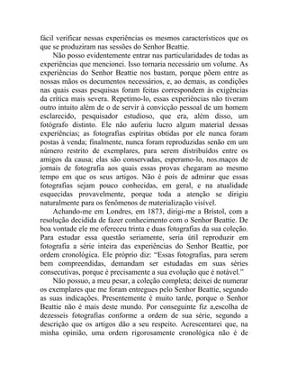fácil verificar nessas experiências os mesmos característicos que os
que se produziram nas sessões do Senhor Beattie.
     Não posso evidentemente entrar nas particularidades de todas as
experiências que mencionei. Isso tornaria necessário um volume. As
experiências do Senhor Beattie nos bastam, porque põem entre as
nossas mãos os documentos necessários, e, ao demais, as condições
nas quais essas pesquisas foram feitas correspondem às exigências
da crítica mais severa. Repetimo-lo, essas experiências não tiveram
outro intuito além de o de servir à convicção pessoal de um homem
esclarecido, pesquisador estudioso, que era, além disso, um
fotógrafo distinto. Ele não auferiu lucro algum material dessas
experiências; as fotografias espíritas obtidas por ele nunca foram
postas à venda; finalmente, nunca foram reproduzidas senão em um
número restrito de exemplares, para serem distribuídos entre os
amigos da causa; elas são conservadas, esperamo-lo, nos.maços de
jornais de fotografia aos quais essas provas chegaram ao mesmo
tempo em que os seus artigos. Não é pois de admirar que essas
fotografias sejam pouco conhecidas, em geral, e na atualidade
esquecidas provavelmente, porque toda a atenção se dirigiu
naturalmente para os fenômenos de materialização visível.
     Achando-me em Londres, em 1873, dirigi-me a Brístol, com a
resolução decidida de fazer conhecimento com o Senhor Beattie. De
boa vontade ele me ofereceu trinta e duas fotografias da sua coleção.
Para estudar essa questão seriamente, seria útil reproduzir em
fotografia a série inteira das experiências do Senhor Beattie, por
ordem cronológica. Ele próprio diz: “Essas fotografias, para serem
bem compreendidas, demandam ser estudadas em suas séries
consecutivas, porque é precisamente a sua evolução que é notável.”
     Não possuo, a meu pesar, a coleção completa; deixei de numerar
os exemplares que me foram entregues pelo Senhor Beattie, segundo
as suas indicações. Presentemente é muito tarde, porque o Senhor
Beattie não é mais deste mundo. Por conseguinte fiz a,escolha de
dezesseis fotografias conforme a ordem de sua série, segundo a
descrição que os artigos dão a seu respeito. Acrescentarei que, na
minha opinião, uma ordem rigorosamente cronológica não é de
 