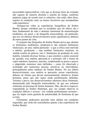 necessidade imprescindível, visto que as diversas fases da evolução
não seguem de maneira absoluta a marcha do tempo, conforme
pudemos julgar de acordo com os relatórios: elas estão, além disso,
sujeitas às condições mais ou menos favoráveis que acompanham
cada experiência.
     Alonguei-me sobre as experiências fotográficas do Senhor
Beattie, porque considero que os resultados que ele obteve são a
base fundamental de todo o domínio fenomenal da materialização
mediúnica, em geral, e da fotografia transcendente, em particular,
que nos vai oferecer desenvolvimentos muito significativos, debaixo
de outros pontos de vista.
     O conjunto das fotografias do Senhor Beattie prova que, durante
os fenômenos mediúnicos, produzem-se não somente fenômenos
intelectuais, de uma: ordem particular - o que a crítica está resolvida
a admitir, geralmente -, mas também fenômenos materiais, no
sentido restrito da palavra, isto é: fenômenos de produção de certa
matéria, tomando diversas formas, o que constitui o ponto essencial
da questão; essa matéria apresenta-se a princípio sob a forma de
vapor nebuloso, luminoso, unicolor, condensando-se pouco a pouco,
e adquirindo contornos mais definidos, - como foi observado e
assinalado por numerosas pessoas sensitivas ou clarividentes,
principalmente pelos médiuns do Senhor Beattie. No seu último
desenvolvimento, essa matéria se apresenta, nessas experiências,
debaixo de formas que devem necessariamente chamar-se formas
humanas, posto que não sejam ainda perfeitamente definidas.
Teremos a prova, nos desenvolvimentos ulteriores desse fenômeno,
demonstrada pela fotografia transcendente, de que nos achamos
realmente em presença de formas humanas. Mas, não devo esquecer,
respondendo ao Senhor Hartmann, que: me cumpre observar as
condições difíceis e severas - em verdade perfeitamente racionais -
que ele impôs como garantia da autenticidade do fenômeno de que
se trata.
     Felizmente, poderemos proceder mais adiante nas condições
requeridas, que serão tão concludentes quanta a das experiências do
Senhor Beattie.
 