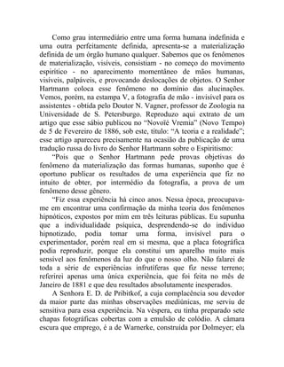 Como grau intermediário entre uma forma humana indefinida e
uma outra perfeitamente definida, apresenta-se a materialização
definida de um órgão humano qualquer. Sabemos que os fenômenos
de materialização, visíveis, consistiam - no começo do movimento
espirítico - no aparecimento momentâneo de mãos humanas,
visíveis, palpáveis, e provocando deslocações de objetos. O Senhor
Hartmann coloca esse fenômeno no domínio das alucinações.
Vemos, porém, na estampa V, a fotografia de mão - invisível para os
assistentes - obtida pelo Doutor N. Vagner, professor de Zoologia na
Universidade de S. Petersburgo. Reproduzo aqui extrato de um
artigo que esse sábio publicou no “Novoïé Vremia” (Novo Tempo)
de 5 de Fevereiro de 1886, sob este, título: “A teoria e a realidade”;
esse artigo apareceu precisamente na ocasião da publicação de uma
tradução russa do livro do Senhor Hartmann sobre o Espiritismo:
     “Pois que o Senhor Hartmann pede provas objetivas do
fenômeno da materialização das formas humanas, suponho que é
oportuno publicar os resultados de uma experiência que fiz no
intuito de obter, por intermédio da fotografia, a prova de um
fenômeno desse gênero.
     “Fiz essa experiência há cinco anos. Nessa época, preocupava-
me em encontrar uma confirmação da minha teoria dos fenômenos
hipnóticos, expostos por mim em três leituras públicas. Eu supunha
que a individualidade psíquica, desprendendo-se do indivíduo
hipnotizado, podia tomar uma forma, invisível para o
experimentador, porém real em si mesma, que a placa fotográfica
podia reproduzir, porque ela constitui um aparelho muito mais
sensível aos fenômenos da luz do que o nosso olho. Não falarei de
toda a série de experiências infrutíferas que fiz nesse terreno;
referirei apenas uma única experiência, que foi feita no mês de
Janeiro de 1881 e que deu resultados absolutamente inesperados.
     A Senhora E. D. de Pribitkof, a cuja complacência sou devedor
da maior parte das minhas observações mediúnicas, me serviu de
sensitiva para essa experiência. Na véspera, eu tinha preparado sete
chapas fotográficas cobertas com a emulsão de colódio. A câmara
escura que emprego, é a de Warnerke, construída por Dolmeyer; ela
 
