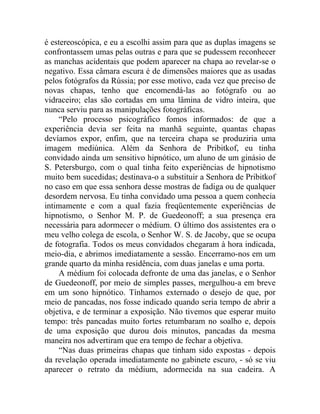 é estereoscópica, e eu a escolhi assim para que as duplas imagens se
confrontassem umas pelas outras e para que se pudessem reconhecer
as manchas acidentais que podem aparecer na chapa ao revelar-se o
negativo. Essa câmara escura é de dimensões maiores que as usadas
pelos fotógrafos da Rússia; por esse motivo, cada vez que preciso de
novas chapas, tenho que encomendá-las ao fotógrafo ou ao
vidraceiro; elas são cortadas em uma lâmina de vidro inteira, que
nunca serviu para as manipulações fotográficas.
    “Pelo processo psicográfico fomos informados: de que a
experiência devia ser feita na manhã seguinte, quantas chapas
devíamos expor, enfim, que na terceira chapa se produziria uma
imagem mediúnica. Além da Senhora de Pribitkof, eu tinha
convidado ainda um sensitivo hipnótico, um aluno de um ginásio de
S. Petersburgo, com o qual tinha feito experiências de hipnotismo
muito bem sucedidas; destinava-o a substituir a Senhora de Pribitkof
no caso em que essa senhora desse mostras de fadiga ou de qualquer
desordem nervosa. Eu tinha convidado uma pessoa a quem conhecia
intimamente e com a qual fazia freqüentemente experiências de
hipnotismo, o Senhor M. P. de Guedeonoff; a sua presença era
necessária para adormecer o médium. O último dos assistentes era o
meu velho colega de escola, o Senhor W. S. de Jacoby, que se ocupa
de fotografia. Todos os meus convidados chegaram à hora indicada,
meio-dia, e abrimos imediatamente a sessão. Encerramo-nos em um
grande quarto da minha residência, com duas janelas e uma porta.
    A médium foi colocada defronte de uma das janelas, e o Senhor
de Guedeonoff, por meio de simples passes, mergulhou-a em breve
em um sono hipnótico. Tínhamos externado o desejo de que, por
meio de pancadas, nos fosse indicado quando seria tempo de abrir a
objetiva, e de terminar a exposição. Não tivemos que esperar muito
tempo: três pancadas muito fortes retumbaram no soalho e, depois
de uma exposição que durou dois minutos, pancadas da mesma
maneira nos advertiram que era tempo de fechar a objetiva.
    “Nas duas primeiras chapas que tinham sido expostas - depois
da revelação operada imediatamente no gabinete escuro, - só se viu
aparecer o retrato da médium, adormecida na sua cadeira. A
 