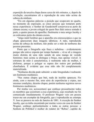 exposição da terceira chapa durou cerca de três minutos, e, depois da
revelação, encontramos ali a reprodução de uma mão acima da
cabeça da médium.
    “Eis em algumas palavras a posição que ocupavam no quarto,
no momento da exposição, as cinco pessoas que tomaram parte
nessa experiência: o Senhor de Guedeonoff conservava-se perto da
câmara escura; o jovem colegial de quem lhes falei estava sentado à
parte, a quatro passos do aparelho; finalmente o meu amigo Jacoby e
eu estávamos perto da câmara escura.
    “Julgo inútil lembrar que o aparelho era estereoscópico e que na
chapa apareceram duas imagens idênticas. A mão, reproduzida
acima da cabeça da médium, não podia ser a mão de nenhuma das
pessoas presentes.
    Posto que a fotografia seja fraca e nebulosa - evidentemente
porque não esteve exposta por tempo bastante -, vê-se ali a imagem
muito distinta de uma mão saindo de uma manga de vestido
feminino; mais acima se distingue o braço, mas apenas visível. A
estrutura da mão é característica; é realmente mão de mulher, é
disforme, porque o polegar se separa dos outros por profunda
chanfradura. E evidente que essa mão não foi completamente
materializada.
    “Nenhuma dúvida pode subsistir: a mão fotografada é realmente
um fenômeno mediúnico.
    “Nas outras chapas que bati, nada de insólito apareceu. Fiz
ainda, com o mesmo fim, uma série de experiências e expus, nas
mesmas condições, dezoito chapas; porém nenhuma registrou novos
fenômenos mediúnicos.
    Por minha vez, acrescentarei que conheço pessoalmente todos
os membros que assistiram a essa experiência, cujo resultado me foi
comunicado imediatamente. O professor Wagner veio em pessoa
trazer-me um exemplar da fotografia, que é reproduzida na estampa
V. Isso se passava no mês de Janeiro de 1881. A exceção do Senhor
Jacoby, que eu tinha encontrado por muitas vezes em casa do Senhor
Wagner, conheço particularmente a todas as outras pessoas: a
Senhora de Pribitkof é mulher do redator do “Rebus”, capitão de
 