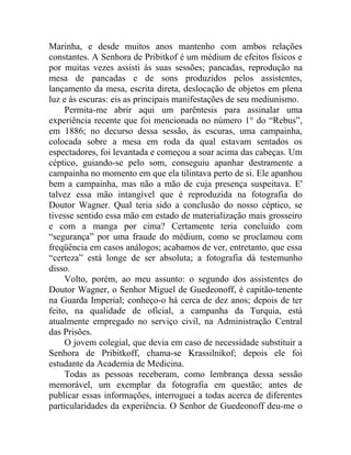 Marinha, e desde muitos anos mantenho com ambos relações
constantes. A Senhora de Pribitkof é um médium de efeitos físicos e
por muitas vezes assisti às suas sessões; pancadas, reprodução na
mesa de pancadas e de sons produzidos pelos assistentes,
lançamento da mesa, escrita direta, deslocação de objetos em plena
luz e às escuras: eis as principais manifestações de seu mediunismo.
     Permita-me abrir aqui um parêntesis para assinalar uma
experiência recente que foi mencionada no número 1° do “Rebus”,
em 1886; no decurso dessa sessão, às escuras, uma campainha,
colocada sobre a mesa em roda da qual estavam sentados os
espectadores, foi levantada e começou a soar acima das cabeças. Um
céptico, guiando-se pelo som, conseguiu apanhar destramente a
campainha no momento em que ela tilintava perto de si. Ele apanhou
bem a campainha, mas não a mão de cuja presença suspeitava. E'
talvez essa mão intangível que é reproduzida na fotografia do
Doutor Wagner. Qual teria sido a conclusão do nosso céptico, se
tivesse sentido essa mão em estado de materialização mais grosseiro
e com a manga por cima? Certamente teria concluído com
“segurança” por uma fraude do médium, como se proclamou com
freqüência em casos análogos; acabamos de ver, entretanto, que essa
“certeza” está longe de ser absoluta; a fotografia dá testemunho
disso.
     Volto, porém, ao meu assunto: o segundo dos assistentes do
Doutor Wagner, o Senhor Miguel de Guedeonoff, é capitão-tenente
na Guarda Imperial; conheço-o há cerca de dez anos; depois de ter
feito, na qualidade de oficial, a campanha da Turquia, está
atualmente empregado no serviço civil, na Administração Central
das Prisões.
     O jovem colegial, que devia em caso de necessidade substituir a
Senhora de Pribitkoff, chama-se Krassilnikof; depois ele foi
estudante da Academia de Medicina.
     Todas as pessoas receberam, como lembrança dessa sessão
memorável, um exemplar da fotografia em questão; antes de
publicar essas informações, interroguei a todas acerca de diferentes
particularidades da experiência. O Senhor de Guedeonoff deu-me o
 