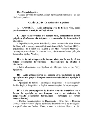 12. – Materializações
    - Citação errônea do Doutor Janisch pelo Doutor Hartmann; - as três
hipóteses possíveis.

                CAPÍTULO IV - A hipótese dos Espíritos

    A. - ANIMISMO - Ação extracorpórea do homem vivo, como
que formando a transição ao Espiritismo.

    I. - Ação extracorpórea do homem vivo, comportando efeitos
psíquicos (fenômenos da telepatia - transmissão de impressões à
distância).
    - Experiência da jovem Pribitkoff; - fato comunicado pelo Senhor
W. Solovioff; - mensagens mediúnicas da jovem Sofia Swoboda (444); -
experiências do Senhor Th. Everitt e de Miss Florence Marryat; -
mensagens provenientes de pessoas vivas; - fatos comunicados pelo juiz
Edmonds e Senhor Aksakof.

     II. - Ação extracorpórea do homem vivo, sob forma de efeitos
físicos (fenômenos telecinéticos - deslocamento de objetos à
distância).
     - Fatos observados pela Senhora de Morgan, pela jovem Perty,
Spicer,etc.

    III. - Ação extracorpórea do homem vivo, traduzindo-se pela
aparição de sua própria imagem (fenômenos telepáticos - aparição à
distância).
    - Aparições de duplos; - alucinações telepáticas; - o caso da jovem
Emília Sagée; - fotografias de duplos; - comunicações dadas por duplos.

    IV. - Ação extracorpórea do homem vivo manifestando sob a
forma da aparição de sua imagem com certos atributos de
corporeidade (fenômenos teleplásticos - formação de corpos
materializados).
    - Duplos materializados: os Davenports. - Srta. Fay. - Florence
Cook; - verificação dos duplos pelo meio de impressões e de moldagens;
- experiências do Senhor Crookes com o médium Home; - fato
 