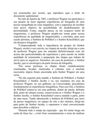 seu testemunho por escrito, que reproduzo aqui a titulo de
documento suplementar:
     No mês de Janeiro de 1881, o professor Wagner me participou o
seu projeto de fazer algumas experiências de fotografia de uma
pessoa mergulhada no sono magnético, com a esperança de recolher
uma prova objetiva da possibilidade do desdobramento da
personalidade. Como, naquela época, eu me ocupasse muito de
magnetismo, o professor Wagner propôs-me tomar parte nessas
experiências na qualidade de magnetizador, e convidou, para uma
sessão próxima, a Senhora de Pribitkof e o Senhor Krassilnikof, que
ele desejava fotografar.
     “Compreendendo toda a importância do projeto do Senhor
Wagner, aceitei o seu convite; na véspera da sessão, dirigi-me a casa
do professor Wagner para me entender definitivamente com ele
acerca das particularidades da experiência e para assistir na minha
qualidade de testemunha à preparação das chapas que tinham de
servir para os negativos. Encontrei, em casa do professor, o Senhor
Jacoby, que se encarregava da parte técnica da fotografia.
     “Em nossa presença, as chapas foram cuidadosamente
examinadas, lavadas, numeradas e cobertas com a emulsão
necessária: depois foram encerradas pelo Senhor Wagner em uma
caixa.
     “No dia seguinte pela manhã, a Senhora de Pribitkof, o Senhor
Krassilnikof, o Senhor Jacoby e eu, nos reunimos em casa do
professor Wagner, no seu gabinete, na Universidade; procedemos
imediatamente às experiências fotográficas. Para esse fim, a Senhora
de Pribitkof sentou-se em uma poltrona, diante da janela; defronte
dela, perto da câmara escura, conservavam-se o Senhor Wagner e o
Senhor Jacoby; o Senhor Krassilnikof estava sentado à parte, perto
de uma mesa. Tendo adormecido a Senhora de Pribitkof, por meio
de passes magnéticos, no espaço de oito a dez minutos, dirigi-me
para perto do Senhor Jacoby, e esperamos o sinal convencionado
para descobrir a objetiva.
     “Durante todo o tempo da exposição - que foi muito longa em
razão da fraca luz -, evitei fixar constantemente o rosto da médium
 