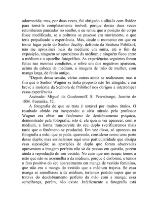 adormecida; mas, por duas vezes, fui obrigado a olhá-la com fixidez
para torná-la completamente imóvel, porque destas duas vezes
retumbaram pancadas no soalho, e eu temia que a posição do corpo
fosse modificada, se a poltrona se pusesse em movimento, o que
teria prejudicado a experiência. Mas, desde o momento em que eu
tomei lugar perto do Senhor Jacoby, defronte da Senhora Pribitkof,
não me aproximei mais da médium; em suma, até o fim da
exposição, ninguém se aproximou da médium e ninguém ficou entre
a médium e o aparelho fotográfico. As experiências seguintes foram
feitas nas mesmas condições, e sobre um dos negativos apareceu,
acima da cabeça da médium, a imagem de mão de mulher, com
manga larga, de feitio antigo.
     “Depois dessa sessão, várias outras ainda se realizaram; mas o
fim que o Senhor Wagner se tinha proposto não foi atingido, e em
breve a moléstia da Senhora de Pribitkof nos obrigou a interromper
essas experiências
     Assinado: Miguel de Guedeonoff. S. Petersburgo, Janeiro de
1886. Foatanka, 52.
     A fotografia de que se trata é notável por muitos títulos. O
resultado obtido era inesperado: o alvo mirado pelo professor
Wagner era obter um fenômeno de desdobramento psíquico,
demonstrado pela fotografia, isto é: ele queria ver aparecer, com o
médium, a forma transparente do seu duplo (verificaremos mais
tarde que o fenômeno se produziu). Em vez disso, só apareceu na
fotografia a mão, que se pode, querendo, considerar como uma parte
desse duplo; mas assinalamos aqui uma particularidade que dissipa
essa suposição: as aparições de duplo que foram observadas
apresentam a imagem perfeita não só da pessoa em questão, porém
ainda a reprodução do seu vestido. No caso que nos ocupa, temos a
mão que não se assemelha à da médium, porque é disforme, e temos
o fato positivo do seu aparecimento em manga de vestido feminino,
que não era a manga do vestido que a médium trajava. Se essa
manga se semelhasse à da médium, teríamos podido supor que se
tratava do desdobramento perfeito da mão com a manga; essa
semelhança, porém, não existe. Infelizmente a fotografia está
 