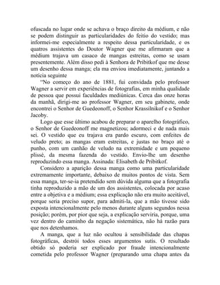 ofuscada no lugar onde se achava o braço direito da médium, e não
se podem distinguir as particularidades do feitio do vestido; mas
informei-me especialmente a respeito dessa particularidade, e os
quatros assistentes do Doutor Wagner que me afirmaram que a
médium trajava um casaco de mangas estreitas, como se usam
presentemente. Além disso pedi à Senhora de Pribitkof que me desse
um desenho dessa manga; ela ma enviou imediatamente, juntando a
notícia seguinte
     “No começo do ano de 1881, fui convidada pelo professor
Wagner a servir em experiências de fotografias, em minha qualidade
de pessoa que possui faculdades mediúnicas. Cerca das onze horas
da manhã, dirigi-me ao professor Wagner, em seu gabinete, onde
encontrei o Senhor de Guedeonoff, o Senhor Krassilnikof e o Senhor
Jacoby.
     Logo que esse último acabou de preparar o aparelho fotográfico,
o Senhor de Guedeonoff me magnetizou; adormeci e de nada mais
sei. O vestido que eu trajava era pardo escuro, com enfeites de
veludo preto; as mangas eram estreitas, e justas no braço até o
punho, com um canhão de veludo na extremidade e um pequeno
plissé, da mesma fazenda do vestido. Envio-lhe um desenho
reproduzindo essa manga. Assinada: Elisabeth de Pribitkof.
     Considero a aparição dessa manga como uma particularidade
extremamente importante, debaixo de muitos pontos de vista. Sem
essa manga, ter-se-ia pretendido sem dúvida alguma que a fotografia
tinha reproduzido a mão de um dos assistentes, colocada por acaso
entre a objetiva e a médium; essa explicação não era muito aceitável,
porque seria preciso supor, para admiti-la, que a mão tivesse sido
exposta intencionalmente pelo menos durante alguns segundos nessa
posição; porém, por pior que seja, a explicação serviria, porque, uma
vez dentro do caminho da negação sistemática, não há razão para
que nos detenhamos.
     A manga, que a luz não ocultou à sensibilidade das chapas
fotográficas, destrói todos esses argumentos sutis. O resultado
obtido só poderia ser explicado por fraude intencionalmente
cometida pelo professor Wagner (preparando uma chapa antes da
 