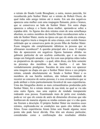o retrato do finado Lorde Brougham; a outra, menos parecida, foi
reconhecida pelo Senhor Slater ser o retrato de Robert Owen, do
qual tinha sido amigo íntimo até à morte. Em um dos negativos
apareceu uma mulher com uma roupagem flutuante, preta e branca,
que se conservava ao lado do Senhor Slater. Em outra chapa
apareceu a cabeça e o busto dessa mulher, apoiando-se sobre a
espádua dele. As figuras dos dois retratos eram de uma semelhança
absoluta; os outros membros da família Slater reconheceram nelas a
mãe do Senhor Slater, morta na época em que ele ainda era criança.
Outro negativo trazia a imagem de uma criança, com vestido branco
enfeitado que se conservava perto do jovem filho do Senhor Slater.
Essas imagens são completamente idênticas às pessoas que se
afirmaram reconhecer? A questão principal não é essa. O simples
fato de aparecerem em negativos figuras humanas obtidas no
gabinete particular de um oculista conhecido, que é ao mesmo
tempo um fotógrafo amador, e que fez com suas próprias mãos todos
os preparativos da operação - a qual, além disso, era feita somente
na presença dos membros da sua família - é um fato
verdadeiramente prodigioso. Sucedeu de uma outra vez aparecer
uma imagem na chapa em que o Senhor Slater tirava o seu próprio
retrato, estando absolutamente só. Sendo o Senhor Slater e os
membros de sua família médiuns, não tinham necessidade de
recorrer ao concurso de outras pessoas; é a essa circunstância que se
pode atribuir o êxito particularmente favorável de suas experiências.
Uma das fotografias dentre as mais extraordinárias produzidas pelo
Senhor Slater, foi o retrato inteiro de sua irmã, no qual se via não
uma outra figura, mas uma espécie de rendado transparente
rodeando essa pessoa. Examinando mais de perto esse rendado,
pode-se ver que ele consta de anéis de dimensões diversas que não
lembravam de maneira alguma as rendas comuns que vi e das quais
me fizeram a descrição. O próprio Senhor Slater me mostrou esses
retratos, explicando-me as condições nas quais eles tinham sido
feitos. Essas experiências foram feitas sem fraude alguma; nesse
ponto não pode haver dúvida. Elas têm um alcance particular,
consideradas como a confirmação dos resultados obtidos
 