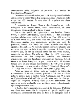 anteriormente pelos fotógrafos de profissão.” (“A Defesa do
Espiritualismo Moderno”.)
     Quando eu estive em Londres, em 1886, tive alguma dificuldade
em encontrar o Senhor Slater. Ele não possuía mais fotografias; tudo
o que me pôde mostrar foi uma série de negativos que tinha
conservado.
     A propósito do Senhor Slater e das fotografias de Lorde
Brougham e de Robert Owen, acima mencionadas, eis uma
interessante notícia explicativa de sua origem:
     Em recente reunião de espiritualistas, em Londres, Gower
Street, o Senhor Slater (óptico, Euston Road, 136) fez a narração
seguinte, relativa à sua estréia no Espiritismo: “Em 1856, achando-
se Robert Owen (11) em minha casa em companhia de Lorde
Brougham, recebeu uma comunicação espírita por meio de
pancadas; durante esse tempo eu estava ocupado com alguns
aparelhos fotográficos. As pancadas comunicaram que chegaria um
momento em que eu faria fotografias espíritas. Roberto Owen
declarou que, se ele se achasse então em um outro mundo,
apareceria na chapa. No mês de Maio de 1872, ocupei-me
efetivamente em tirar fotografias espíritas. Fiz inúmeras
experiências e em uma das chapas apareceram as figuras de Robert
Owen e de Lorde Brougham, o qual, como se sabe, foi, durante
longos anos, um dos amigos mais íntimos de Robert Owen, e tinha
vivo interesse por sua carreira pública.” (“Spiritual Magazine”,
1873, pág. 563; e ainda “Spiritualist”, 1875, tomo II, pág. 309.)
     Antes de tratar da última parte do capítulo da fotografia
transcendente de formas humanas, parece-me útil citar as sábias
palavras com as quais o Senhor Russel Wallace, na sua “A Defesa
do Espiritualismo Moderno” faz preceder essa parte da obra que
cogita da fotografia espírita; essas palavras reproduzem um
argumento muito conhecido pelos espíritas, porém ordinariamente
ignorado pela crítica. Ei-lo:
     O Senhor Lewes aconselhou ao comitê da Sociedade Dialética
que tinha sido incumbido de ocupar-se da questão espírita que
distinguisse cuidadosamente entre os fatos e as deduções. Isso é
 