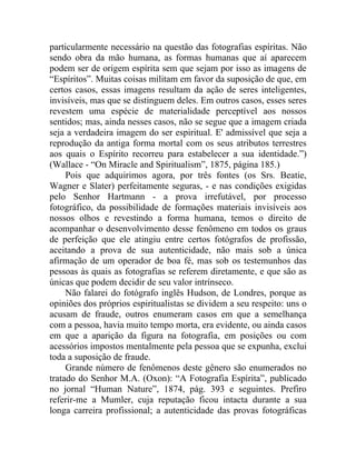 particularmente necessário na questão das fotografias espíritas. Não
sendo obra da mão humana, as formas humanas que aí aparecem
podem ser de origem espírita sem que sejam por isso as imagens de
“Espíritos”. Muitas coisas militam em favor da suposição de que, em
certos casos, essas imagens resultam da ação de seres inteligentes,
invisíveis, mas que se distinguem deles. Em outros casos, esses seres
revestem uma espécie de materialidade perceptível aos nossos
sentidos; mas, ainda nesses casos, não se segue que a imagem criada
seja a verdadeira imagem do ser espiritual. E' admissível que seja a
reprodução da antiga forma mortal com os seus atributos terrestres
aos quais o Espírito recorreu para estabelecer a sua identidade.”)
(Wallace - “On Miracle and Spiritualism”, 1875, página 185.)
     Pois que adquirimos agora, por três fontes (os Srs. Beatie,
Wagner e Slater) perfeitamente seguras, - e nas condições exigidas
pelo Senhor Hartmann - a prova irrefutável, por processo
fotográfico, da possibilidade de formações materiais invisíveis aos
nossos olhos e revestindo a forma humana, temos o direito de
acompanhar o desenvolvimento desse fenômeno em todos os graus
de perfeição que ele atingiu entre certos fotógrafos de profissão,
aceitando a prova de sua autenticidade, não mais sob a única
afirmação de um operador de boa fé, mas sob os testemunhos das
pessoas às quais as fotografias se referem diretamente, e que são as
únicas que podem decidir de seu valor intrínseco.
     Não falarei do fotógrafo inglês Hudson, de Londres, porque as
opiniões dos próprios espiritualistas se dividem a seu respeito: uns o
acusam de fraude, outros enumeram casos em que a semelhança
com a pessoa, havia muito tempo morta, era evidente, ou ainda casos
em que a aparição da figura na fotografia, em posições ou com
acessórios impostos mentalmente pela pessoa que se expunha, exclui
toda a suposição de fraude.
     Grande número de fenômenos deste gênero são enumerados no
tratado do Senhor M.A. (Oxon): “A Fotografia Espírita”, publicado
no jornal “Human Nature”, 1874, pág. 393 e seguintes. Prefiro
referir-me a Mumler, cuja reputação ficou intacta durante a sua
longa carreira profissional; a autenticidade das provas fotográficas
 