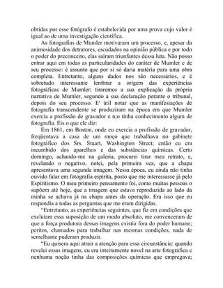 obtidas por esse fotógrafo é estabelecida por uma prova cujo valor é
igual ao de uma investigação científica.
    As fotografias de Mumler motivaram um processo, e, apesar da
animosidade dos detratores, escudados na opinião pública e por todo
o poder do preconceito, elas saíram triunfantes dessa luta. Não posso
entrar aqui em todas as particularidades do caráter de Mumler e de
seu processo: é assunto que por si só daria matéria para uma obra
completa. Entretanto, alguns dados nos são necessários, e é
sobretudo interessante lembrar a origem das experiências
fotográficas de Mumler; tiraremos a sua explicação da própria
narrativa de Mumler, segundo a sua declaração perante o tribunal,
depois do seu processo. E' útil notar que as manifestações de
fotografia transcendente se produziram na época em que Mumler
exercia a profissão de gravador e n;o tinha conhecimento algum de
fotografia. Eis o que ele diz:
    Em 1861, em Boston, onde eu exercia a profissão de gravador,
freqüentava a casa de um moço que trabalhava no gabinete
fotográfico dos Srs. Stuart, Washington Street; então eu era
incumbido dos aparelhos e das substâncias químicas. Certo
domingo, achando-me na galeria, procurei tirar meu retrato, e,
revelando o negativo, notei, pela primeira vez, que a chapa
apresentava uma segunda imagem. Nessa época, eu ainda não tinha
ouvido falar em fotografia espírita, posto que me interessasse já pelo
Espiritismo. O meu primeiro pensamento foi, como muitas pessoas o
supõem até hoje, que a imagem que estava reproduzida ao lado da
minha se achava já na chapa antes da operação. Era isso que eu
respondia a todas as perguntas que me eram dirigidas.
    “Entretanto, as experiências seguintes, que fiz em condições que
excluíam essa suposição de um modo absoluto, me convenceram de
que a força produtora dessas imagens existia fora do poder humano;
peritos, chamados para trabalhar nas mesmas condições, nada de
semelhante puderam produzir.
    “Eu quisera aqui atrair a atenção para essa circunstância: quando
revelei essas imagens, eu era inteiramente novel na arte fotográfica e
nenhuma noção tinha das composições químicas que empregava;
 