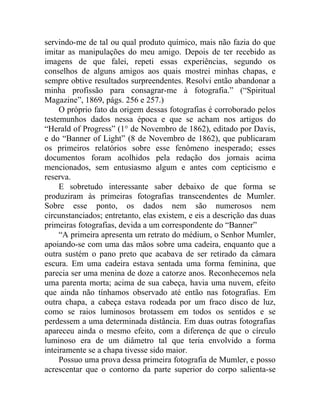 servindo-me de tal ou qual produto químico, mais não fazia do que
imitar as manipulações do meu amigo. Depois de ter recebido as
imagens de que falei, repeti essas experiências, segundo os
conselhos de alguns amigos aos quais mostrei minhas chapas, e
sempre obtive resultados surpreendentes. Resolvi então abandonar a
minha profissão para consagrar-me à fotografia.” (“Spiritual
Magazine”, 1869, págs. 256 e 257.)
     O próprio fato da origem dessas fotografias é corroborado pelos
testemunhos dados nessa época e que se acham nos artigos do
“Herald of Progress” (1° de Novembro de 1862), editado por Davis,
e do “Banner of Light” (8 de Novembro de 1862), que publicaram
os primeiros relatórios sobre esse fenômeno inesperado; esses
documentos foram acolhidos pela redação dos jornais acima
mencionados, sem entusiasmo algum e antes com cepticismo e
reserva.
     E sobretudo interessante saber debaixo de que forma se
produziram às primeiras fotografias transcendentes de Mumler.
Sobre esse ponto, os dados nem são numerosos nem
circunstanciados; entretanto, elas existem, e eis a descrição das duas
primeiras fotografias, devida a um correspondente do “Banner”
     “A primeira apresenta um retrato do médium, o Senhor Mumler,
apoiando-se com uma das mãos sobre uma cadeira, enquanto que a
outra sustém o pano preto que acabava de ser retirado da câmara
escura. Em uma cadeira estava sentada uma forma feminina, que
parecia ser uma menina de doze a catorze anos. Reconhecemos nela
uma parenta morta; acima de sua cabeça, havia uma nuvem, efeito
que ainda não tínhamos observado até então nas fotografias. Em
outra chapa, a cabeça estava rodeada por um fraco disco de luz,
como se raios luminosos brotassem em todos os sentidos e se
perdessem a uma determinada distância. Em duas outras fotografias
apareceu ainda o mesmo efeito, com a diferença de que o círculo
luminoso era de um diâmetro tal que teria envolvido a forma
inteiramente se a chapa tivesse sido maior.
     Possuo uma prova dessa primeira fotografia de Mumler, e posso
acrescentar que o contorno da parte superior do corpo salienta-se
 